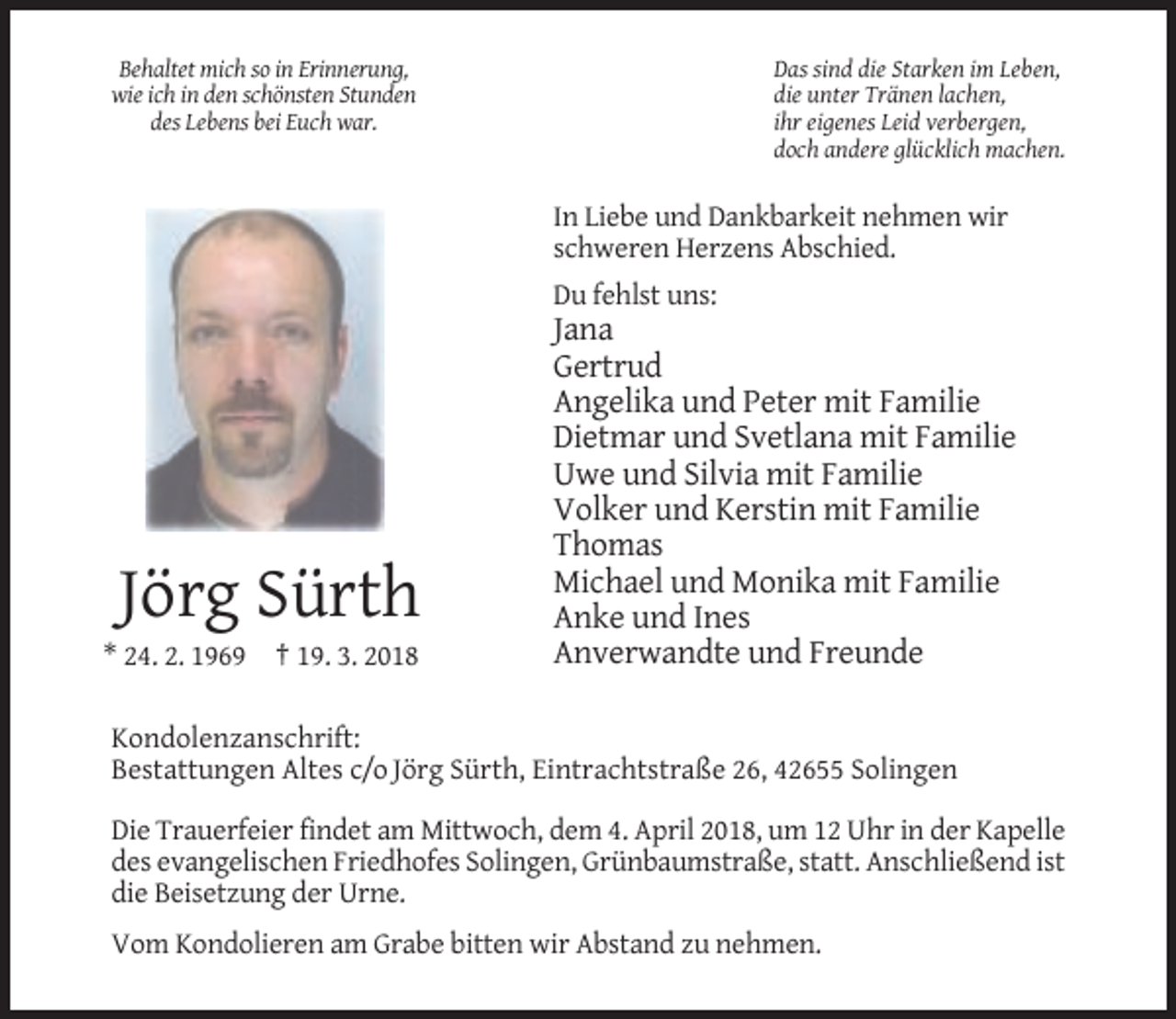 <p>Das sind die Starken im Leben,<br />die unter Tränen lachen,<br />ihr eigenes Leid verbergen,<br />doch andere glücklich machen.</p><p>Behaltet mich so in Erinnerung,<br />wie ich in den schönsten Stunden<br />des Lebens bei Euch war.</p><p>In Liebe und Dankbarkeit nehmen wir<br />schweren Herzens Abschied.<br />Du fehlst uns:</p><p>Jörg Sürth<br />* 24. 2. 1969 † 19. 3. 2018</p><p>Jana<br />Gertrud<br />Angelika und Peter mit Familie<br />Dietmar und Svetlana mit Familie<br />Uwe und Silvia mit Familie<br />Volker und Kerstin mit Familie<br />Thomas<br />Michael und Monika mit Familie<br />Anke und Ines<br />Anverwandte und Freunde</p><p>Kondolenzanschrift:<br />Bestattungen Altes c/o Jörg Sürth, Eintrachtstraße 26, 42655 Solingen<br />Die Trauerfeier findet am Mittwoch, dem 4. April 2018, um 12 Uhr in der Kapelle<br />des evangelischen Friedhofes Solingen, Grünbaumstraße, statt. Anschließend ist<br />die Beisetzung der Urne.<br />Vom Kondolieren am Grabe bitten wir Abstand zu nehmen.</p>