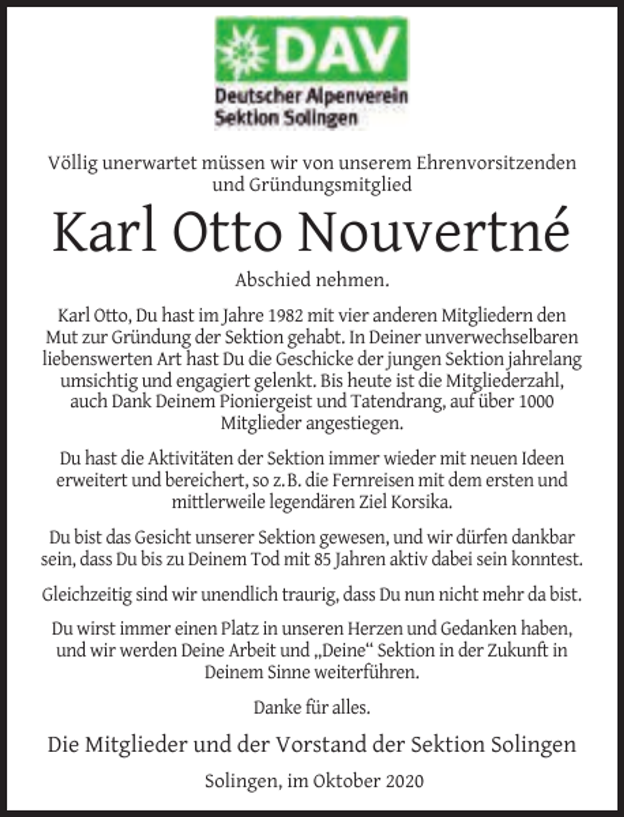 <p>Völlig unerwartet müssen wir von unserem Ehrenvorsitzenden<br />und Gründungsmitglied</p><p>Karl Otto Nouvertné<br />Abschied nehmen.</p><p>Karl Otto, Du hast im Jahre 1982 mit vier anderen Mitgliedern den<br />Mut zur Gründung der Sektion gehabt. In Deiner unverwechselbaren<br />liebenswerten Art hast Du die Geschicke der jungen Sektion jahrelang<br />umsichtig und engagiert gelenkt. Bis heute ist die Mitgliederzahl,<br />auch Dank Deinem Pioniergeist und Tatendrang, auf über 1000<br />Mitglieder angestiegen.<br />Du hast die Aktivitäten der Sektion immer wieder mit neuen Ideen<br />erweitert und bereichert, so z.B. die Fernreisen mit dem ersten und<br />mittlerweile legendären Ziel Korsika.<br />Du bist das Gesicht unserer Sektion gewesen, und wir dürfen dankbar<br />sein, dass Du bis zu Deinem Tod mit 85 Jahren aktiv dabei sein konntest.<br />Gleichzeitig sind wir unendlich traurig, dass Du nun nicht mehr da bist.<br />Du wirst immer einen Platz in unseren Herzen und Gedanken haben,<br />und wir werden Deine Arbeit und „Deine“ Sektion in der Zukunft in<br />Deinem Sinne weiterführen.<br />Danke für alles.</p><p>Die Mitglieder und der Vorstand der Sektion Solingen<br />Solingen, im Oktober 2020</p>