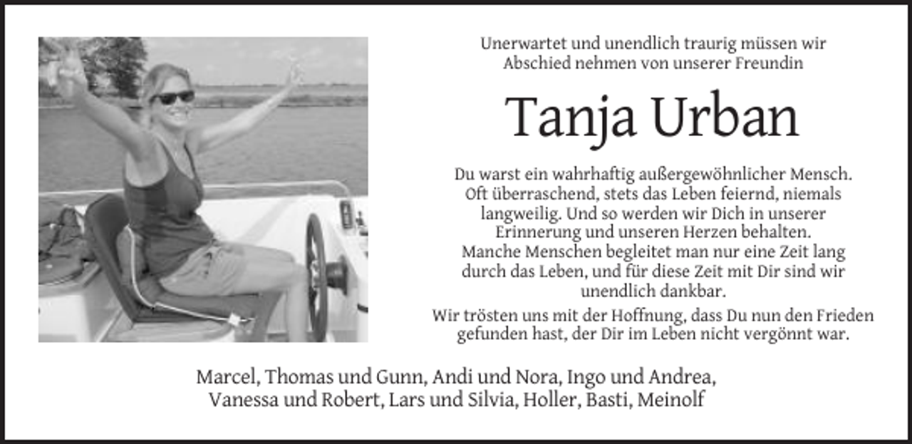 <p>Unerwartet und unendlich traurig müssen wir<br />Abschied nehmen von unserer Freundin</p><p>Tanja Urban<br />Du warst ein wahrhaftig außergewöhnlicher Mensch.<br />Oft überraschend, stets das Leben feiernd, niemals<br />langweilig. Und so werden wir Dich in unserer<br />Erinnerung und unseren Herzen behalten.<br />Manche Menschen begleitet man nur eine Zeit lang<br />durch das Leben, und für diese Zeit mit Dir sind wir<br />unendlich dankbar.<br />Wir trösten uns mit der Hoffnung, dass Du nun den Frieden<br />gefunden hast, der Dir im Leben nicht vergönnt war.</p><p>Marcel, Thomas und Gunn, Andi und Nora, Ingo und Andrea,<br />Vanessa und Robert, Lars und Silvia, Holler, Basti, Meinolf</p>