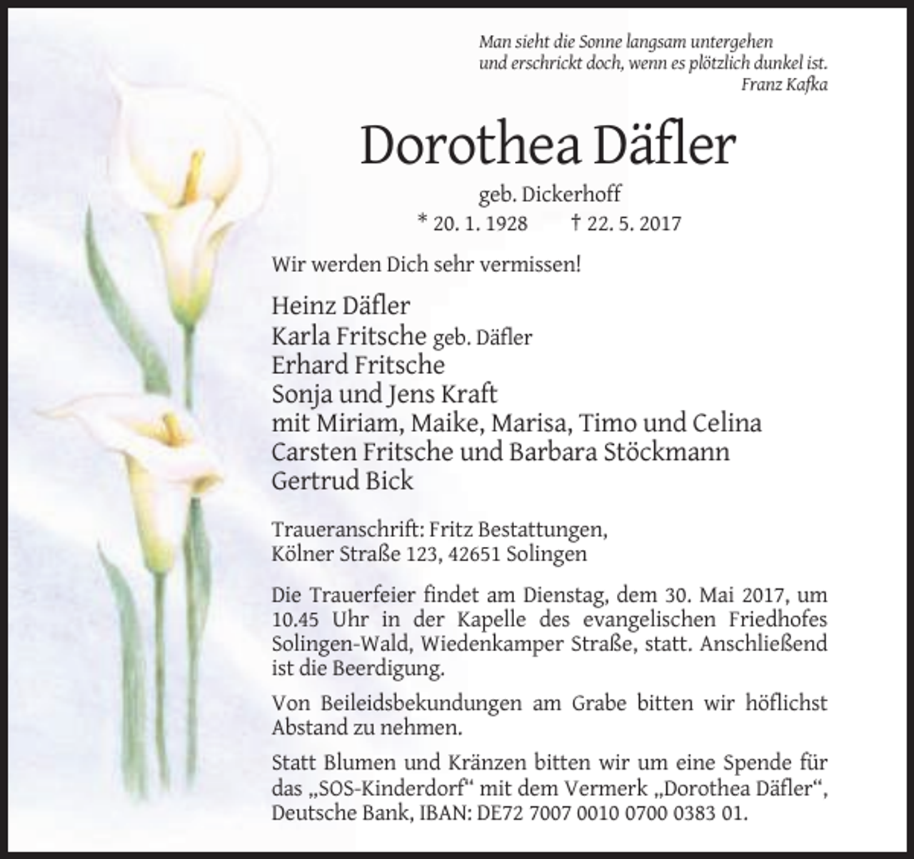 <p>Man sieht die Sonne langsam untergehen<br />und erschrickt doch, wenn es plötzlich dunkel ist.<br />Franz Kafka</p><p>Dorothea Däfler<br />geb. Dickerhoff<br />* 20. 1. 1928<!--filtered-->† 22. 5. 2017<br />Wir werden Dich sehr vermissen!</p><p>Heinz Däfler<br />Karla Fritsche geb. Däfler<br />Erhard Fritsche<br />Sonja und Jens Kraft<br />mit Miriam,
 Maike, Marisa, Timo und Celina<br />Carsten Fritsche und Barbara Stöckmann<br />Gertrud Bick<br />Traueranschrift: Fritz Bestattungen,<br />Kölner Straße 123, 42651 Solingen<br />Die
 Trauerfeier findet am Dienstag, dem 30. Mai 2017, um<br />10.45 Uhr in der Kapelle des evangelischen Friedhofes<br />Solingen-Wald, Wiedenkamper Straße, statt. Anschließend<br />ist die Beerdigung.<!--filtered-->Von Beileidsbekundungen am Grabe bitten wir höflichst<br />Abstand zu nehmen.<br />Statt Blumen und Kränzen bitten wir um eine Spende für<br />das „SOS-Kinderdorf“ mit dem Vermerk
 „Dorothea Däfler“,<br />Deutsche Bank, IBAN: DE72 7007 00170383 01.</p>