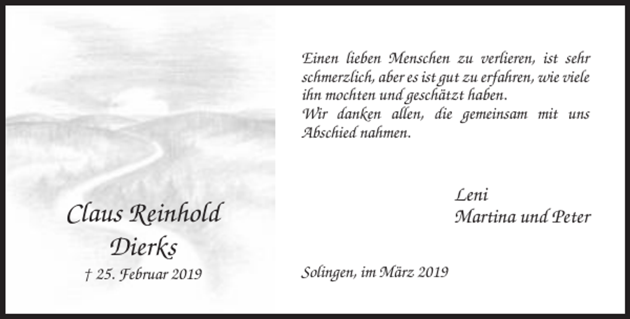 <p>Einen lieben Menschen zu verlieren, ist sehr<br />schmerzlich, aber es ist gut zu erfahren, wie viele<br />ihn mochten und geschätzt haben.<br />Wir danken allen, die gemeinsam mit uns<br />Abschied nahmen.</p><p>Leni<br />Martina und Peter</p><p>Claus Reinhold<br />Dierks<br />† 25. Februar 2019</p><p>Solingen, im März 2019</p>