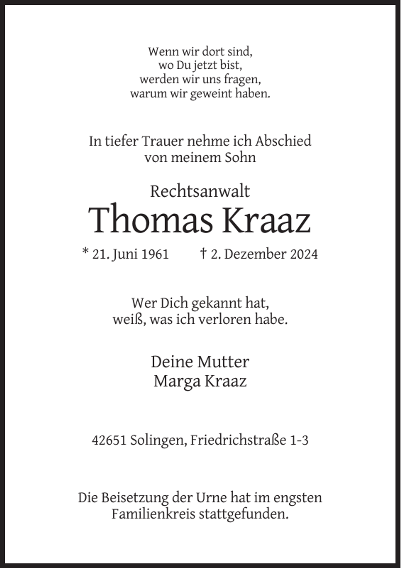 <p>Wenn wir dort sind,<br />wo Du jetzt bist,<br />werden wir uns fragen,<br />warum wir geweint haben.</p><p>In tiefer Trauer nehme ich Abschied<br />von meinem Sohn</p><p>Rechtsanwalt</p><p>Thomas Kraaz<br />* 21. Juni 1961</p><p>† 2. Dezember 2024</p><p>Wer Dich gekannt hat,<br />weiß, was ich verloren habe.</p><p>Deine Mutter<br />Marga Kraaz</p><p>42651 Solingen, Friedrichstraße 1-3</p><p>Die Beisetzung der Urne hat im engsten<br />Familienkreis stattgefunden.</p>