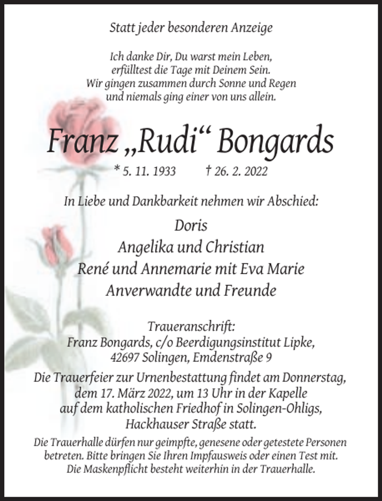 <p>Statt jeder besonderen Anzeige<br />Ich danke Dir, Du warst mein Leben,<br />erfülltest die Tage mit Deinem Sein.<br />Wir gingen zusammen durch Sonne und Regen<br />und niemals ging einer von uns allein.</p><p>Franz „Rudi“ Bongards<br />* 5. 11. 1933</p><p>† 26. 2. 2022</p><p>In Liebe und Dankbarkeit nehmen wir Abschied:</p><p>Doris<br />Angelika und Christian<br />René und Annemarie mit Eva Marie<br />Anverwandte und Freunde<br />Traueranschrift:<br />Franz Bongards, c/o Beerdigungsinstitut Lipke,<br />42697 Solingen, Emdenstraße 9<br />Die Trauerfeier zur Urnenbestattung findet am Donnerstag,<br />dem 17. März 2022, um 13 Uhr in der Kapelle<br />auf dem katholischen Friedhof in Solingen-Ohligs,<br />Hackhauser Straße statt.<br />Die Trauerhalle dürfen nur geimpfte, genesene oder getestete Personen<br />betreten. Bitte bringen Sie Ihren Impfausweis oder einen Test mit.<br />Die Maskenpflicht besteht weiterhin in der Trauerhalle.</p>