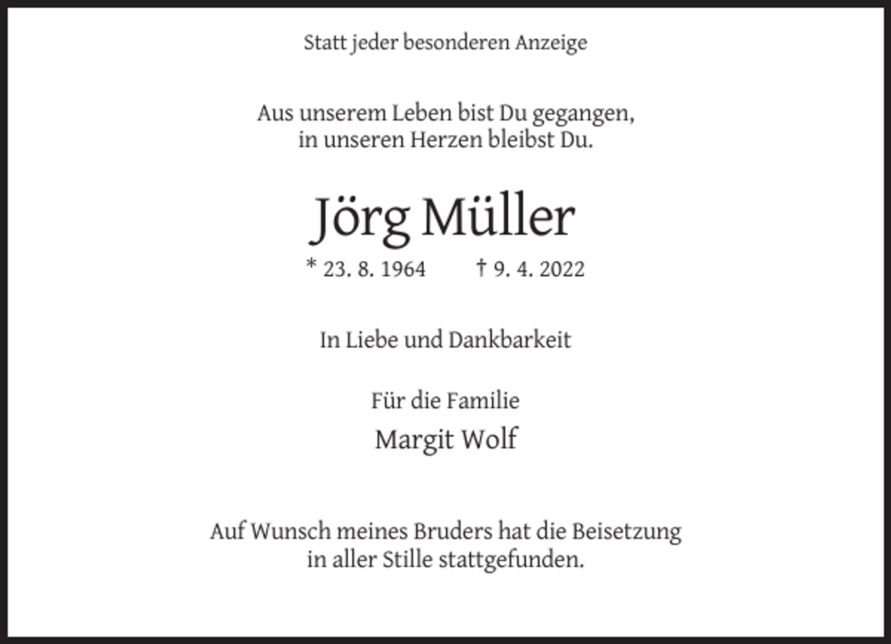 <p>Statt jeder besonderen Anzeige</p><p>Aus unserem Leben bist Du gegangen,<br />in unseren Herzen bleibst Du.</p><p>Jörg Müller<br />* 23. 8. 1964</p><p>† 9. 4. 2022</p><p>In Liebe und Dankbarkeit<br />Für die Familie</p><p>Margit Wolf</p><p>Auf Wunsch meines Bruders hat die Beisetzung<br />in aller Stille stattgefunden.</p>