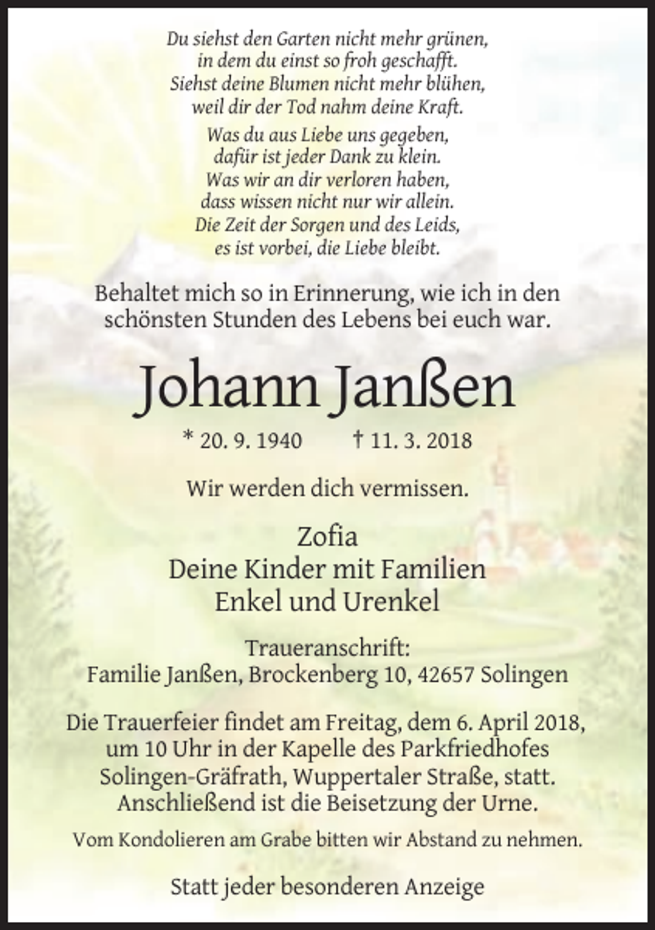 <p>Du siehst den Garten nicht mehr grünen,<br />in dem du einst so froh geschafft.<br />Siehst deine Blumen nicht mehr blühen,<br />weil dir der Tod nahm deine Kraft.<br />Was du aus Liebe uns gegeben,<br />dafür ist jeder Dank zu klein.<br />Was wir an dir verloren haben,<br />dass wissen nicht nur wir allein.<br />Die Zeit der Sorgen und des Leids,<br />es ist vorbei, die Liebe bleibt.</p><p>Behaltet mich so in Erinnerung, wie ich in den<br />schönsten Stunden des Lebens bei euch war.</p><p>Johann Janßen<br />* 20. 9. 1940</p><p>† 11. 3. 2018</p><p>Wir werden dich vermissen.</p><p>Zofia<br />Deine Kinder mit Familien<br />Enkel und Urenkel<br />Traueranschrift:<br />Familie Janßen, Brockenberg 10, 42657 Solingen<br />Die Trauerfeier findet am Freitag, dem 6. April 2018,<br />um 10 Uhr in der Kapelle des Parkfriedhofes<br />Solingen-Gräfrath, Wuppertaler Straße, statt.<br />Anschließend ist die Beisetzung der Urne.<br />Vom Kondolieren am Grabe bitten wir Abstand zu nehmen.</p><p>Statt jeder besonderen Anzeige</p>