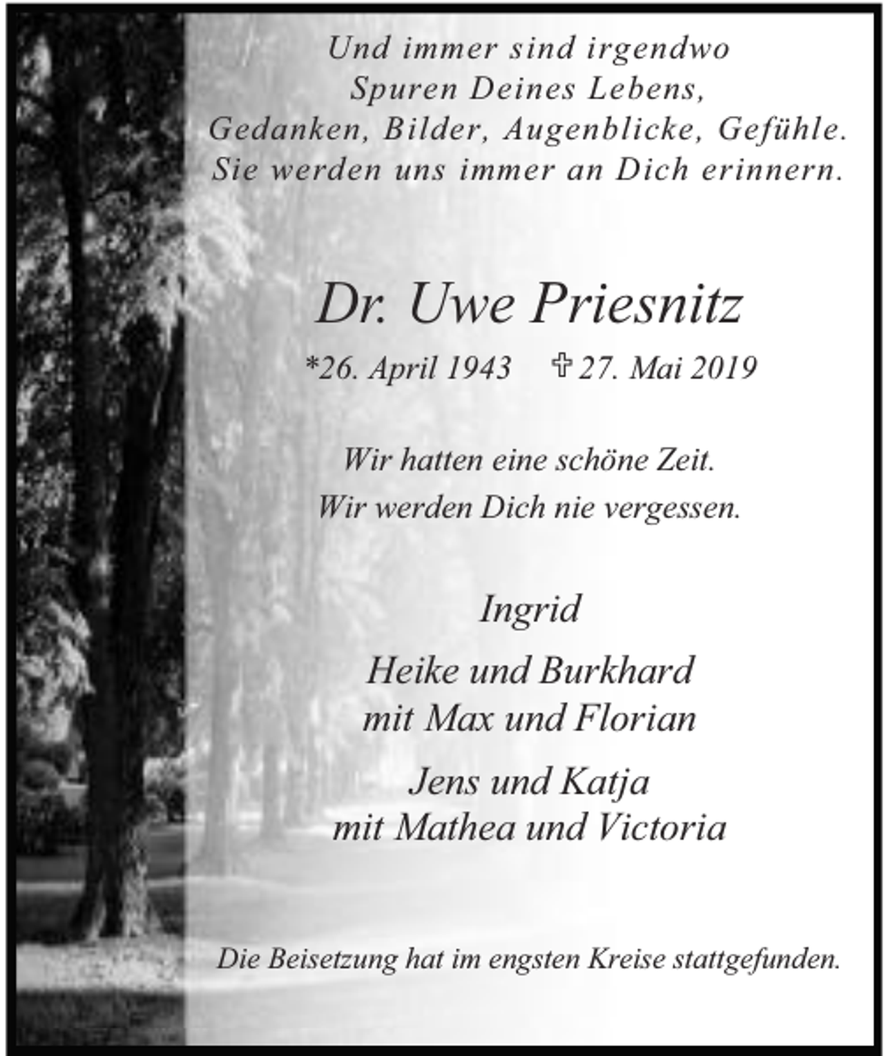 <p>Und immer sind irgendwo<br />Spuren Deines Lebens,<br />Gedanken, Bilder, Augenblicke, Gefühle.<br />Sie werden uns immer an Dich erinnern.</p><p>Dr. Uwe Priesnitz<br />*26. April 1943</p><p>¶ 27. Mai 2019</p><p>Wir hatten eine schöne Zeit.<br />Wir werden Dich nie vergessen.</p><p>Ingrid<br />Heike und Burkhard<br />mit Max und Florian<br />Jens und Katja<br />mit Mathea und Victoria<br />Die Beisetzung hat im engsten Kreise stattgefunden.</p>