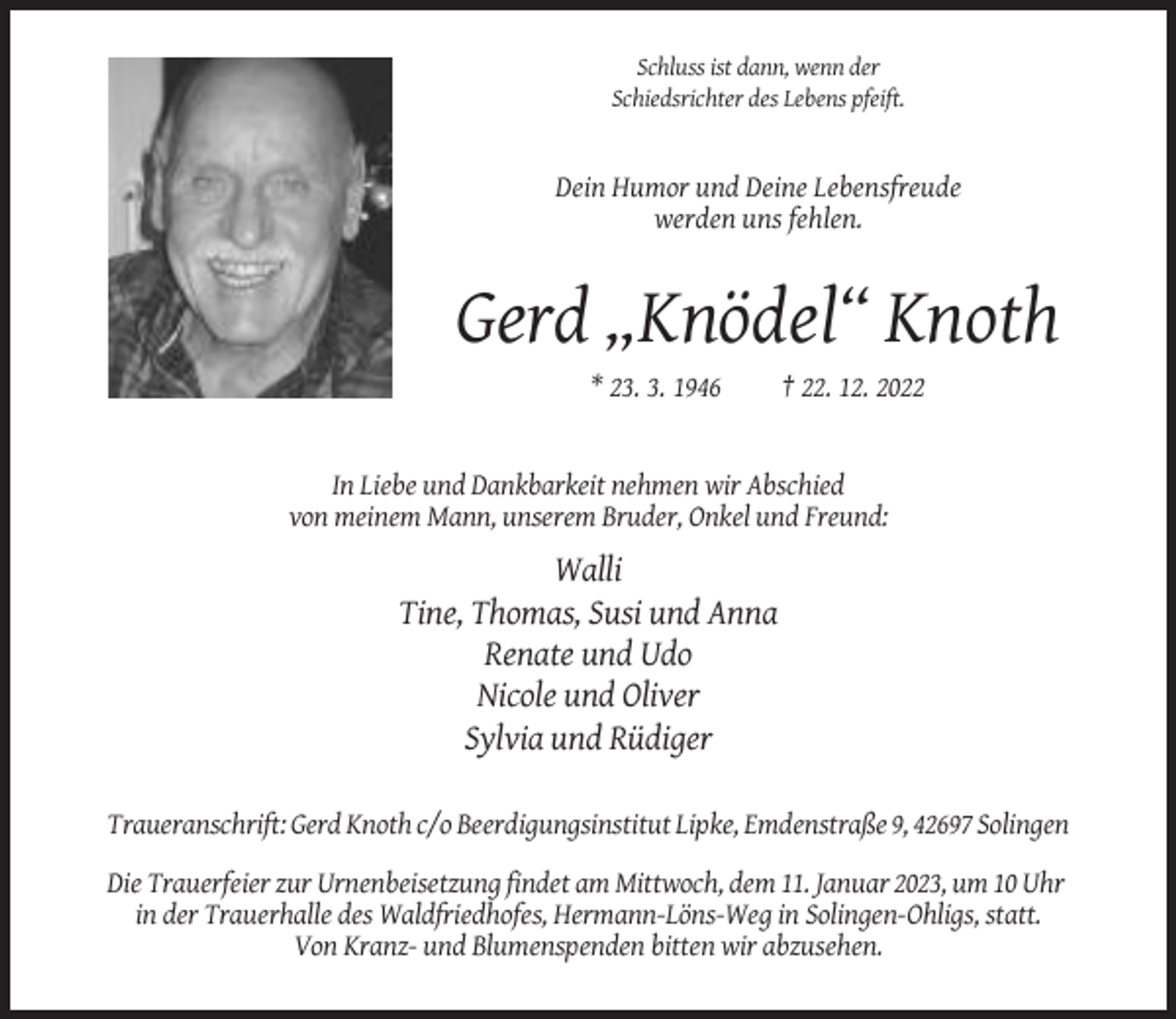 <p>Schluss ist dann, wenn der<br />Schiedsrichter des Lebens pfeift.</p><p>Dein Humor und Deine Lebensfreude<br />werden uns fehlen.</p><p>Gerd „Knödel“ Knoth<br />* 23. 3. 1946</p><p>† 22. 12. 2022</p><p>In Liebe und Dankbarkeit nehmen wir Abschied<br />von meinem Mann, unserem Bruder, Onkel und Freund:</p><p>Walli<br />Tine, Thomas, Susi und Anna<br />Renate und Udo<br />Nicole und Oliver<br />Sylvia und Rüdiger<br />Traueranschrift: Gerd Knoth c/o Beerdigungsinstitut Lipke, Emdenstraße 9, 42697 Solingen<br />Die Trauerfeier zur Urnenbeisetzung findet am Mittwoch, dem 11. Januar 2023, um 10 Uhr<br />in der Trauerhalle des Waldfriedhofes, Hermann-Löns-Weg in Solingen-Ohligs, statt.<br />Von Kranz- und Blumenspenden bitten wir abzusehen.</p>