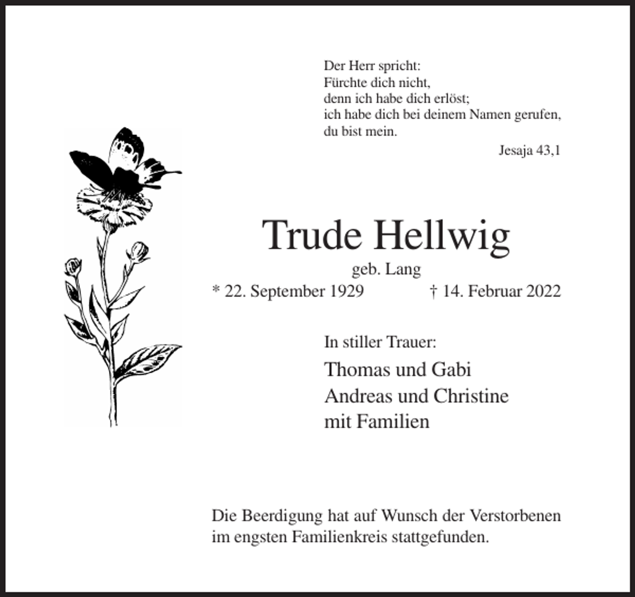 <p>Der Herr spricht:<br />Fürchte dich nicht,<br />denn ich habe dich erlöst;<br />ich habe dich bei deinem Namen gerufen,<br />du bist mein.<br />Jesaja 43,1</p><p>Trude Hellwig<br />geb. Lang<br />* 22. September 1929<br />† 14. Februar 2022<br />In stiller Trauer:</p><p>Thomas und Gabi<br />Andreas und Christine<br />mit Familien</p><p>Die Beerdigung hat auf Wunsch der Verstorbenen<br />im engsten Familienkreis stattgefunden.</p>