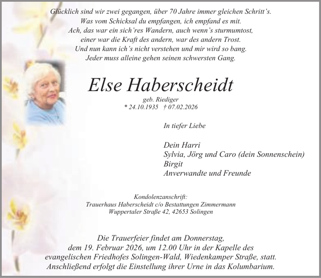 <p>Glücklich sind wir zwei gegangen, über 70 Jahre immer gleichen Schritt’s.<br />Was vom Schicksal du empfangen, ich empfand es mit.<br />Ach, das war ein sich’res Wandern, auch wenn’s sturmumtost,<br />einer war die Kraft des andern, war des andern Trost.<br />Und nun kann ich’s nicht verstehen und mir wird so bang.<br />Jeder muss alleine gehen seinen schwersten Gang.</p><p>Else Haberscheidt<br />geb. Riediger<br />* 24.10.1935 † 07.02.2026</p><p>In tiefer Liebe</p><p>Dein Harri<br />Sylvia, Jörg und Caro (dein Sonnenschein)<br />Birgit<br />Anverwandte und Freunde<br />Kondolenzanschrift:<br />Trauerhaus Haberscheidt c/o Bestattungen Zimmermann<br />Wuppertaler Straße 42, 42653 Solingen</p><p>Die Trauerfeier findet am Donnerstag,<br />dem 19. Februar 2026, um 12.00 Uhr in der Kapelle des<br />evangelischen Friedhofes Solingen-Wald, Wiedenkamper Straße, statt.<br />Anschließend erfolgt die Einstellung ihrer Urne in das Kolumbarium.</p>
