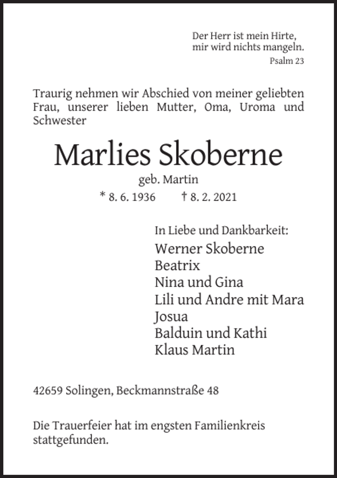 <p>Der Herr ist mein Hirte,<br />mir wird nichts mangeln.<br />Psalm 23</p><p>Traurig nehmen wir Abschied von meiner geliebten<br />Frau, unserer lieben Mutter, Oma, Uroma und<br />Schwester</p><p>Marlies Skoberne<br />geb. Martin<br />* 8. 6. 1936<br />† 8. 2. 2021<br />In Liebe und Dankbarkeit:</p><p>Werner Skoberne<br />Beatrix<br />Nina und Gina<br />Lili und Andre mit Mara<br />Josua<br />Balduin und Kathi<br />Klaus Martin<br />42659 Solingen, Beckmannstraße 48<br />Die Trauerfeier hat im engsten Familienkreis<br />stattgefunden.</p>