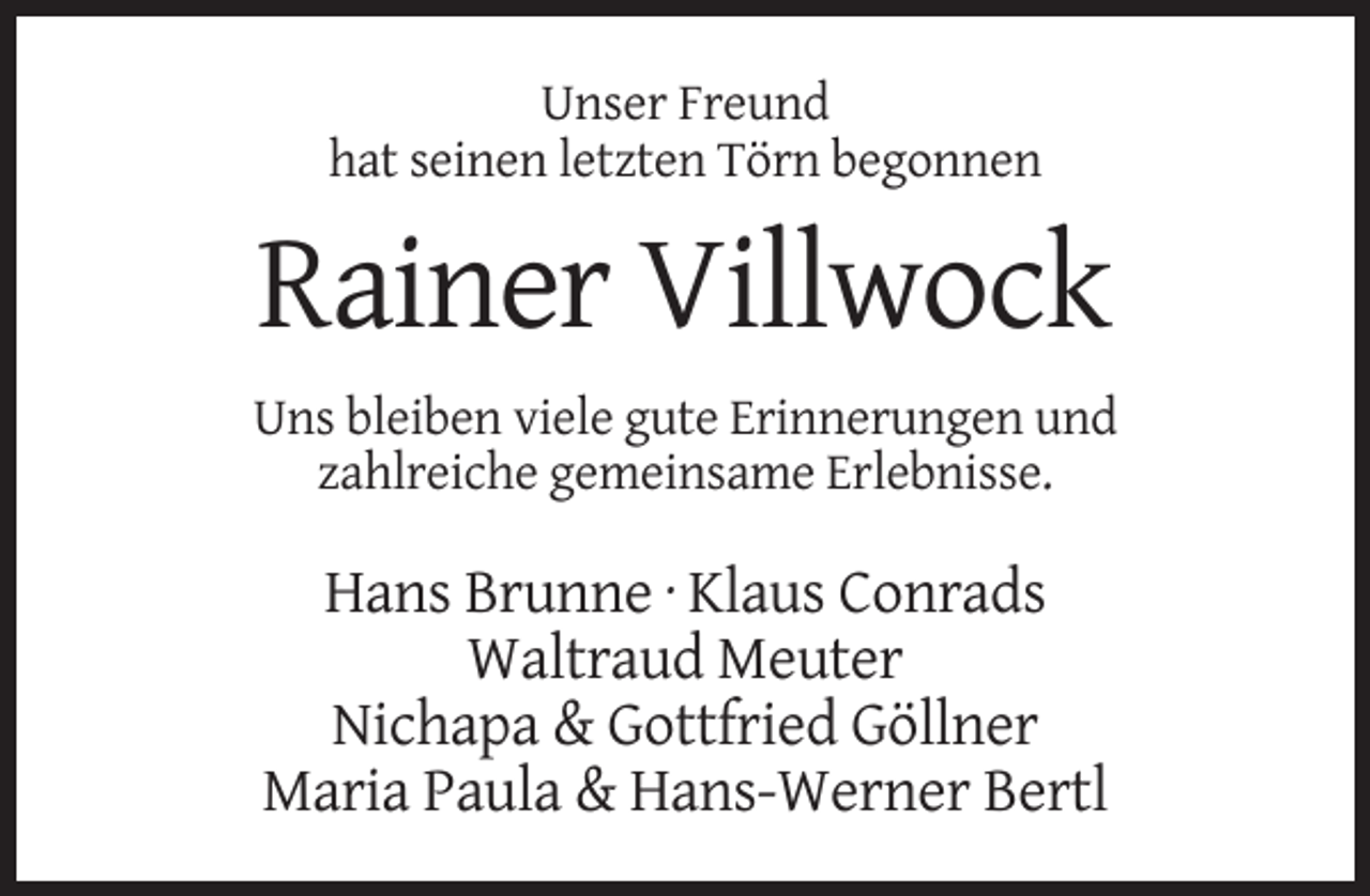 <p>Unser Freund<br />hat seinen letzten Törn begonnen</p><p>Rainer Villwock<br />Uns bleiben viele gute Erinnerungen und<br />zahlreiche gemeinsame Erlebnisse.</p><p>Hans Brunne · Klaus Conrads<br />Waltraud Meuter<br />Nichapa &amp; Gottfried Göllner<br />Maria Paula &amp; Hans-Werner Bertl</p>