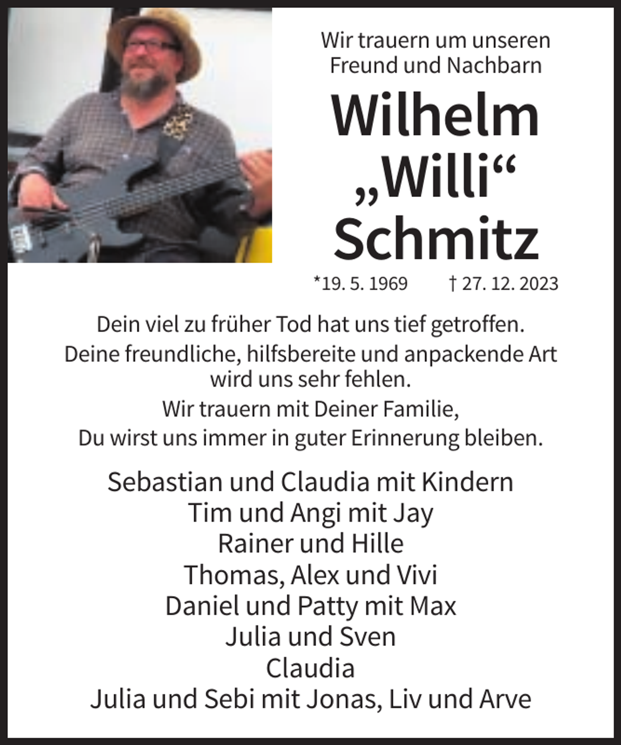 <p>Wir trauern um unseren<br />Freund und Nachbarn</p><p>Wilhelm<br />„Willi“<br />Schmitz<br />*19. 5. 1969</p><p>† 27. 12. 2023</p><p>Dein viel zu früher Tod hat uns tief getroffen.<br />Deine freundliche, hilfsbereite und anpackende Art<br />wird uns sehr fehlen.<br />Wir trauern mit Deiner Familie,<br />Du wirst uns immer in guter Erinnerung bleiben.</p><p>Sebastian und Claudia mit Kindern<br />Tim und Angi mit Jay<br />Rainer und Hille<br />Thomas, Alex und Vivi<br />Daniel und Patty mit Max<br />Julia und Sven<br />Claudia<br />Julia und Sebi mit Jonas, Liv und Arve</p>