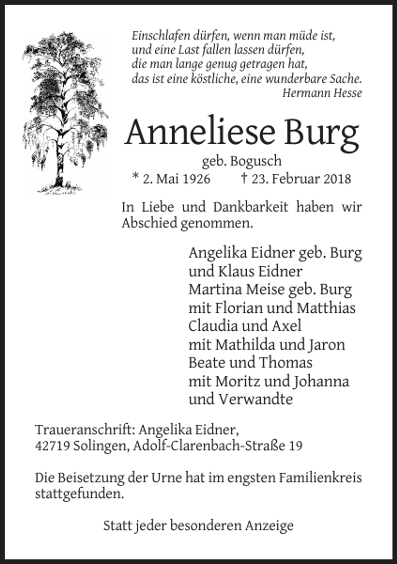 <p>Einschlafen dürfen, wenn man müde ist,<br />und eine Last fallen lassen dürfen,<br />die man lange genug getragen hat,<br />das ist eine köstliche, eine wunderbare Sache.<br />Hermann Hesse</p><p>Anneliese Burg<br />geb. Bogusch<br />* 2. Mai 1926<br />† 23. Februar 2018<br />In Liebe und Dankbarkeit haben wir<br />Abschied genommen.</p><p>Angelika Eidner geb. Burg<br />und Klaus Eidner<br />Martina Meise geb. Burg<br />mit Florian und Matthias<br />Claudia und Axel<br />mit Mathilda und Jaron<br />Beate und Thomas<br />mit Moritz und Johanna<br />und Verwandte<br />Traueranschrift: Angelika Eidner,<br />42719 Solingen, Adolf-Clarenbach-Straße 19<br />Die Beisetzung der Urne hat im engsten Familienkreis<br />stattgefunden.<br />Statt jeder besonderen Anzeige</p>