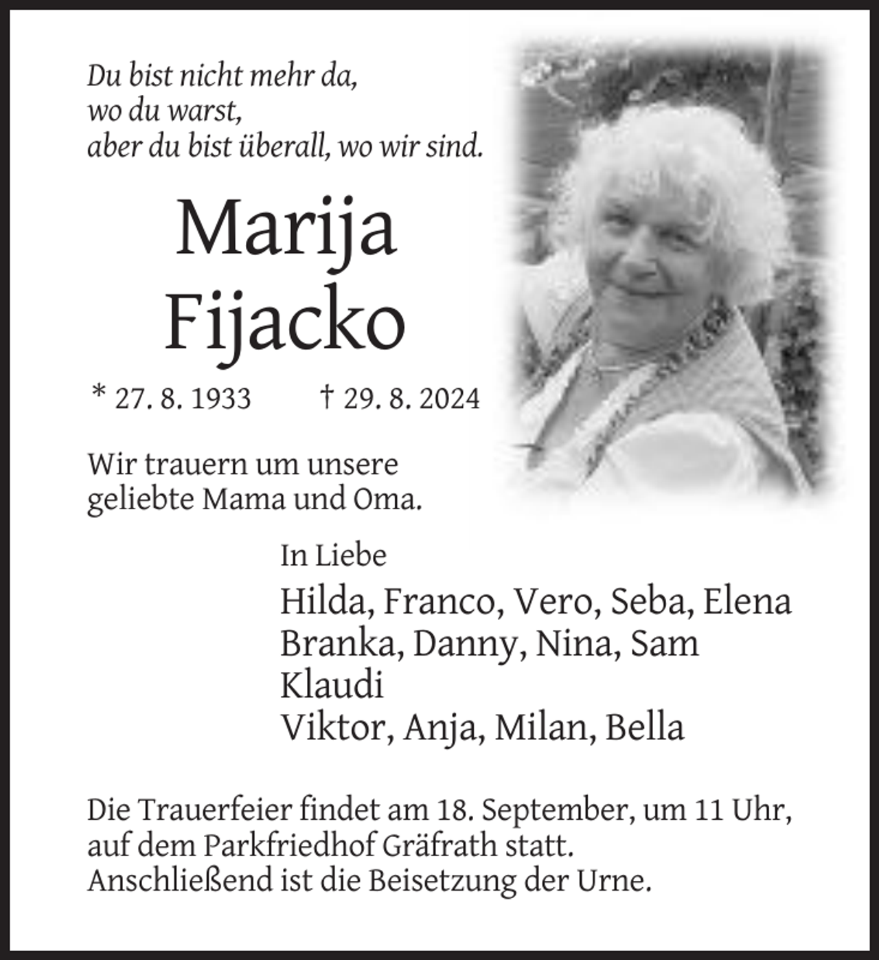 <p>Du bist nicht mehr da,<br />wo du warst,<br />aber du bist überall, wo wir sind.</p><p>Marija<br />Fijacko<br />* 27. 8. 1933</p><p>† 29. 8. 2024</p><p>Wir trauern um unsere<br />geliebte Mama und Oma.<br />In Liebe</p><p>Hilda, Franco, Vero, Seba, Elena<br />Branka, Danny, Nina, Sam<br />Klaudi<br />Viktor, Anja, Milan, Bella<br />Die Trauerfeier findet am 18. September, um 11 Uhr,<br />auf dem Parkfriedhof Gräfrath statt.<br />Anschließend ist die Beisetzung der Urne.</p>