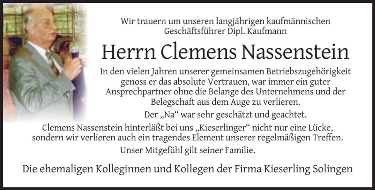<p>Wir trauern um unseren langjährigen kaufmännischen<br />Geschäftsführer Dipl. Kaufmann</p><p>Herrn Clemens Nassenstein<br />In den vielen Jahren unserer gemeinsamen Betriebszugehörigkeit<br />genoss er das absolute Vertrauen, war immer ein guter<br />Ansprechpartner ohne die Belange des Unternehmens und der<br />Belegschaft aus dem Auge zu verlieren.<br />Der „Na“ war sehr geschätzt und geachtet.<br />Clemens Nassenstein hinterläßt bei uns „Kieserlinger“ nicht nur eine Lücke,<br />sondern wir verlieren auch ein tragendes Element unserer regelmäßigen Treffen.<br />Unser Mitgefühl gilt seiner Familie.</p><p>Die ehemaligen Kolleginnen und Kollegen der Firma Kieserling Solingen</p>