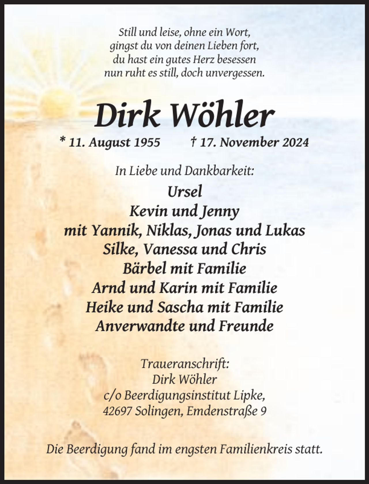 <p>Still und leise, ohne ein Wort,<br />gingst du von deinen Lieben fort,<br />du hast ein gutes Herz besessen<br />nun ruht es still, doch unvergessen.</p><p>Dirk Wöhler<br />* 11. August 1955</p><p>† 17. November 2024</p><p>In Liebe und Dankbarkeit:</p><p>Ursel<br />Kevin und Jenny<br />mit Yannik, Niklas, Jonas und Lukas<br />Silke, Vanessa und Chris<br />Bärbel mit Familie<br />Arnd und Karin mit Familie<br />Heike und Sascha mit Familie<br />Anverwandte und Freunde<br />Traueranschrift:<br />Dirk Wöhler<br />c/o Beerdigungsinstitut Lipke,<br />42697 Solingen, Emdenstraße 9</p><p>Die Beerdigung fand im engsten Familienkreis statt.</p>