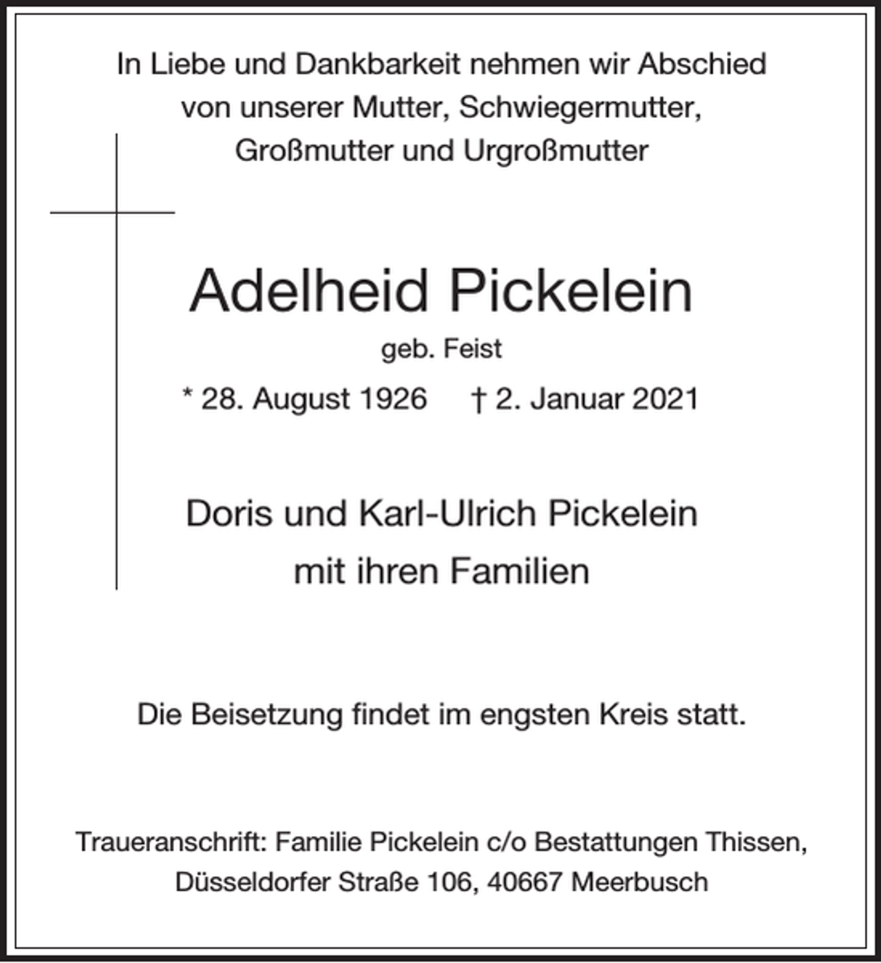 <p>In Liebe und Dankbarkeit nehmen wir Abschied<br />von unserer Mutter, Schwiegermutter,<br />Großmutter und Urgroßmutter</p><p>Adelheid Pickelein<br />geb. Feist</p><p>* 28. August 1926</p><p>† 2. Januar 2021</p><p>Doris und Karl-Ulrich Pickelein<br />mit ihren Familien</p><p>Die Beisetzung findet im engsten Kreis statt.</p><p>Traueranschrift: Familie Pickelein c/o Bestattungen Thissen,<br />Düsseldorfer Straße 106, 40667 Meerbusch</p>