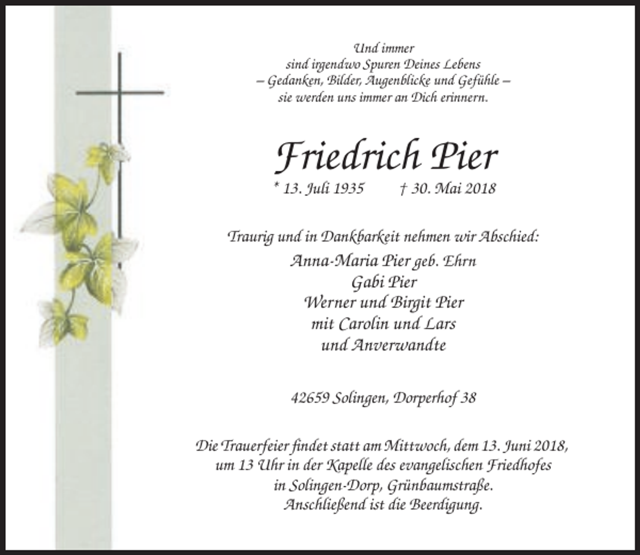 <p>Und immer<br />sind irgendwo Spuren Deines Lebens<br />– Gedanken, Bilder, Augenblicke und Gefühle –<br />sie werden uns immer an Dich erinnern.</p><p>Friedrich Pier<br />* 13. Juli 1935</p><p>† 30. Mai 2018</p><p>Traurig und in Dankbarkeit nehmen wir Abschied:<br />Anna-Maria Pier geb. Ehrn</p><p>Gabi Pier<br />Werner und Birgit Pier<br />mit Carolin und Lars<br />und Anverwandte<br />42659 Solingen, Dorperhof 38<br />Die Trauerfeier findet statt am Mittwoch, dem 13. Juni 2018,<br />um 13 Uhr in der Kapelle des evangelischen Friedhofes<br />in Solingen-Dorp, Grünbaumstraße.<br />Anschließend ist die Beerdigung.</p>