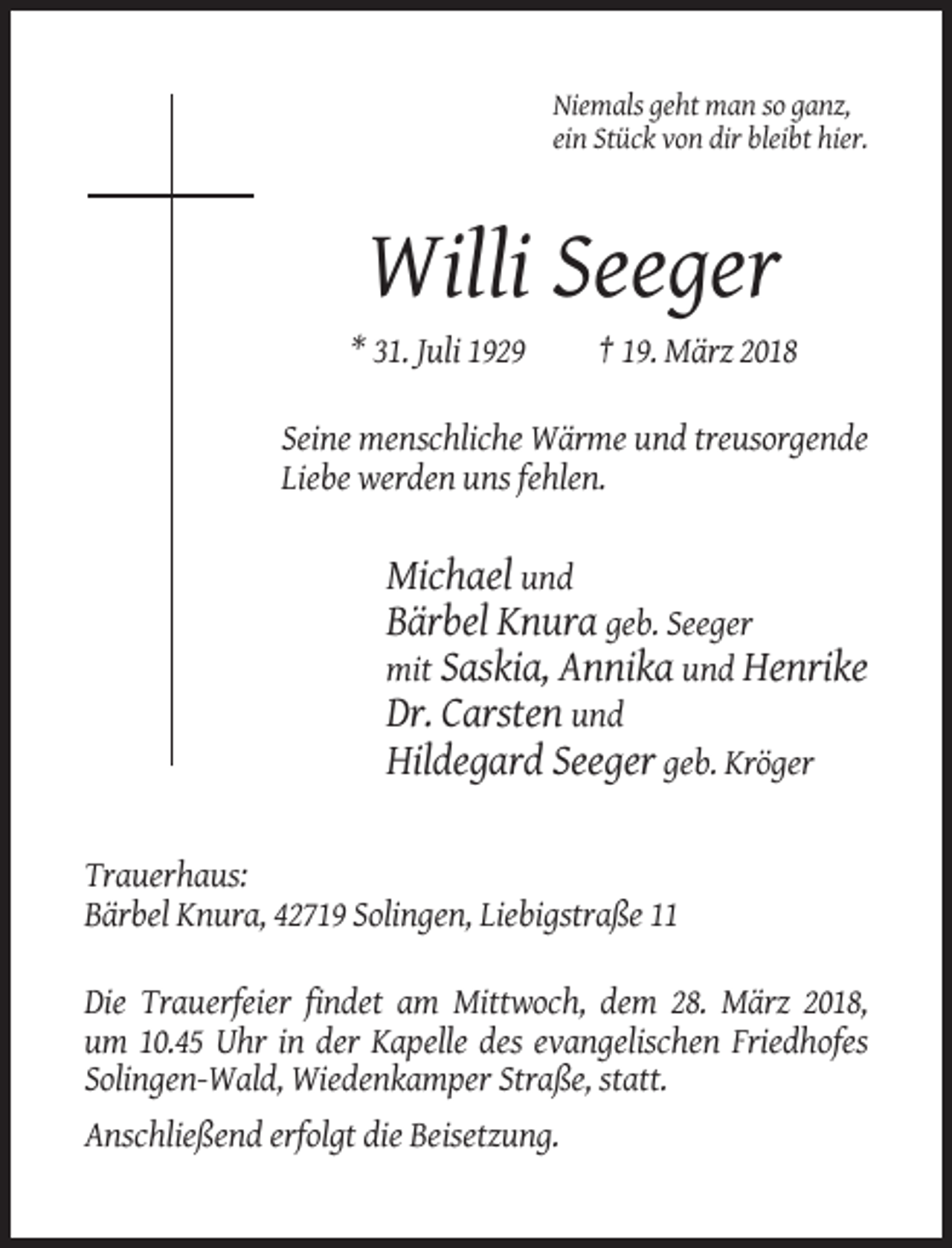 <p>Niemals geht man so ganz,<br />ein Stück von dir bleibt hier.</p><p>Willi Seeger<br />* 31. Juli 1929</p><p>† 19. März 2018</p><p>Seine menschliche Wärme und treusorgende<br />Liebe werden uns fehlen.</p><p>Michael und<br />Bärbel Knura geb. Seeger<br />mit Saskia, Annika und Henrike<br />Dr. Carsten und<br />Hildegard Seeger geb. Kröger<br />Trauerhaus:<br />Bärbel Knura, 42719 Solingen, Liebigstraße 11<br />Die Trauerfeier findet am Mittwoch, dem 28. März 2018,<br />um 10.45 Uhr in der Kapelle des evangelischen Friedhofes<br />Solingen-Wald, Wiedenkamper Straße, statt.<br />Anschließend erfolgt die Beisetzung.</p>