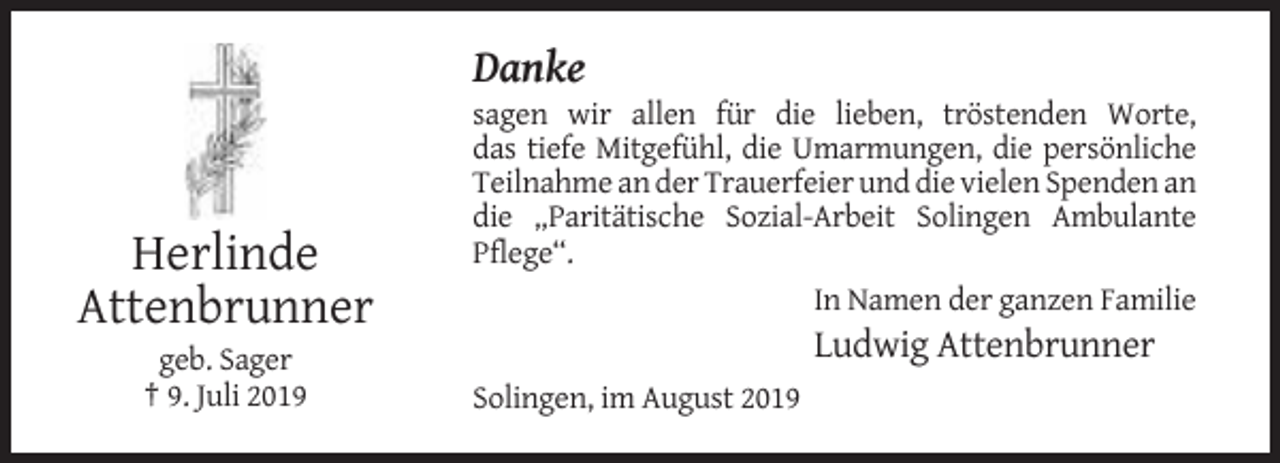 <p>Danke</p><p>Herlinde<br />Attenbrunner<br />geb. Sager<br />† 9. Juli 2019</p><p>sagen wir allen für die lieben, tröstenden Worte,<br />das tiefe Mitgefühl, die Umarmungen, die persönliche<br />Teilnahme an der Trauerfeier und die vielen Spenden an<br />die „Paritätische Sozial-Arbeit Solingen Ambulante<br />Pflege“.<br />In Namen der ganzen Familie</p><p>Ludwig Attenbrunner<br />Solingen, im August 2019</p>
