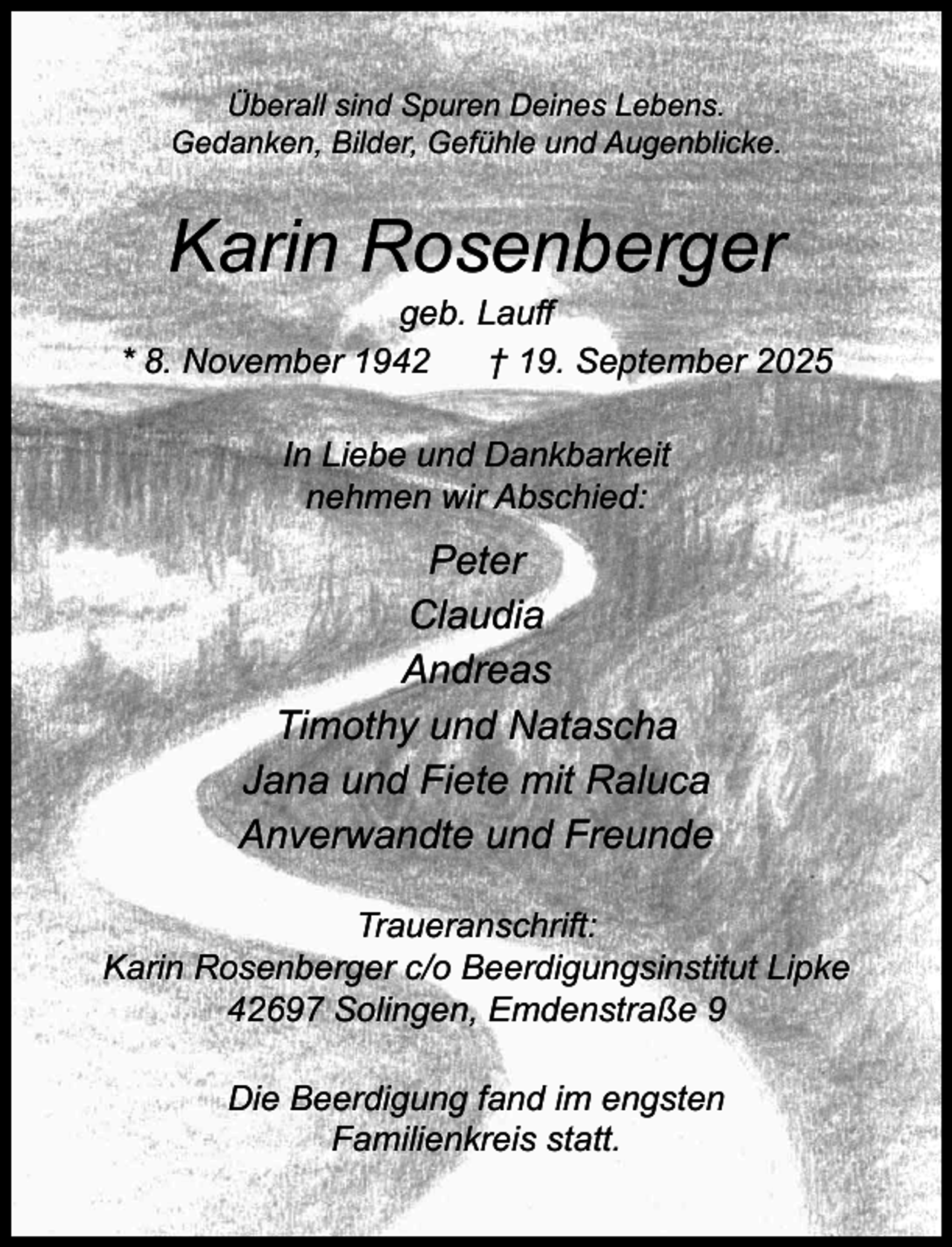 <p>Überall sind Spuren Deines Lebens.<br />Gedanken, Bilder, Gefühle und Augenblicke.</p><p>Karin Rosenberger</p><p>geb. Lauﬀ<br />* 8. November 1942<br />† 19. September 2025<br />In Liebe und Dankbarkeit<br />nehmen wir Abschied:</p><p>Peter<br />Claudia<br />Andreas<br />Timothy und Natascha<br />Jana und Fiete mit Raluca<br />Anverwandte und Freunde<br />Traueranschrift:<br />Karin Rosenberger c/o Beerdigungsinstitut Lipke<br />42697 Solingen, Emdenstraße 9<br />Die Beerdigung fand im engsten<br />Familienkreis statt.</p>