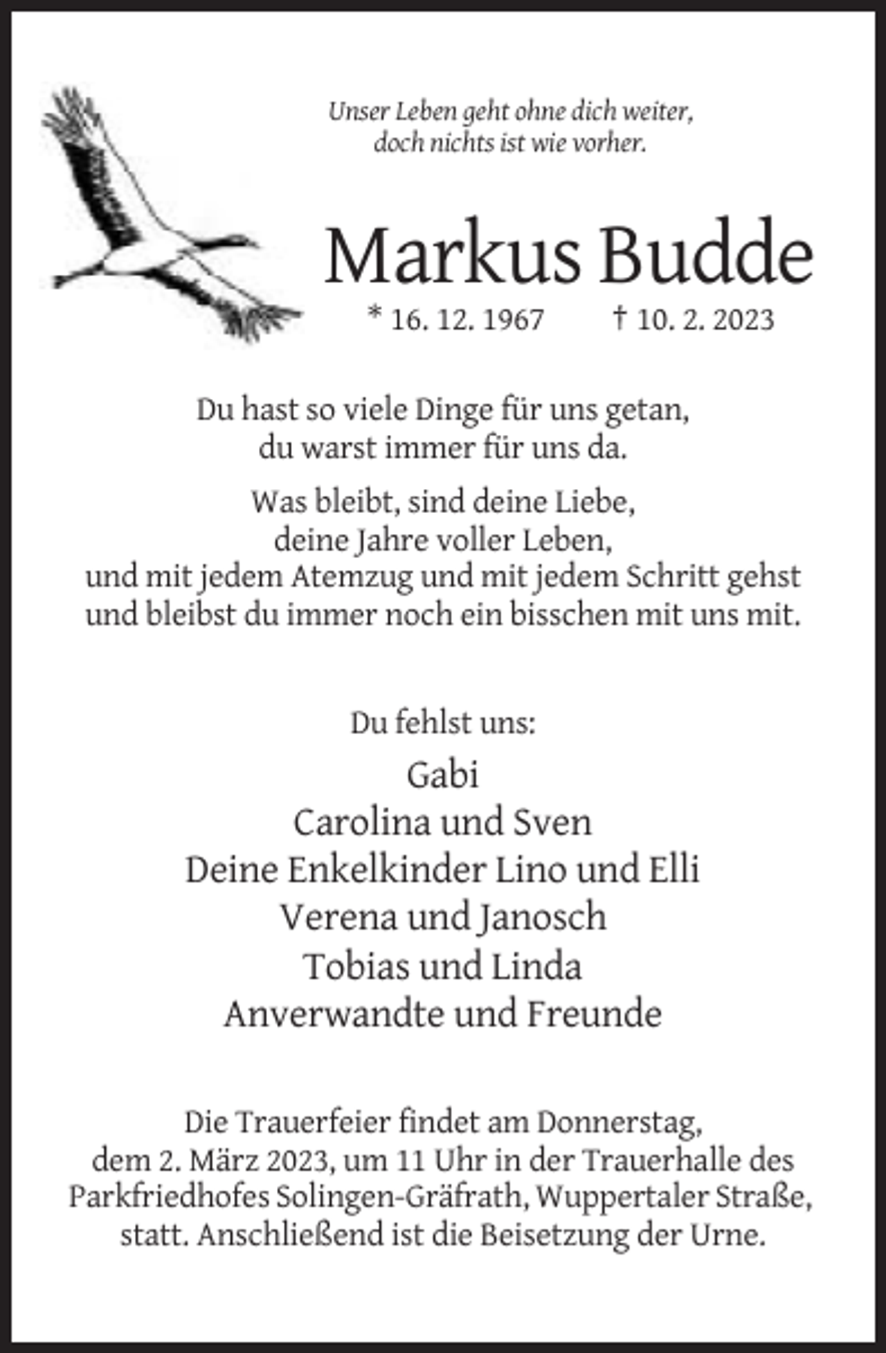 <p>Unser Leben geht ohne dich weiter,<br />doch nichts ist wie vorher.</p><p>Markus Budde<br />* 16. 12. 1967</p><p>† 10. 2. 2023</p><p>Du hast so viele Dinge für uns getan,<br />du warst immer für uns da.<br />Was bleibt, sind deine Liebe,<br />deine Jahre voller Leben,<br />und mit jedem Atemzug und mit jedem Schritt gehst<br />und bleibst du immer noch ein bisschen mit uns mit.</p><p>Du fehlst uns:</p><p>Gabi<br />Carolina und Sven<br />Deine Enkelkinder Lino und Elli<br />Verena und Janosch<br />Tobias und Linda<br />Anverwandte und Freunde<br />Die Trauerfeier findet am Donnerstag,<br />dem 2. März 2023, um 11 Uhr in der Trauerhalle des<br />Parkfriedhofes Solingen-Gräfrath, Wuppertaler Straße,<br />statt. Anschließend ist die Beisetzung der Urne.</p>
