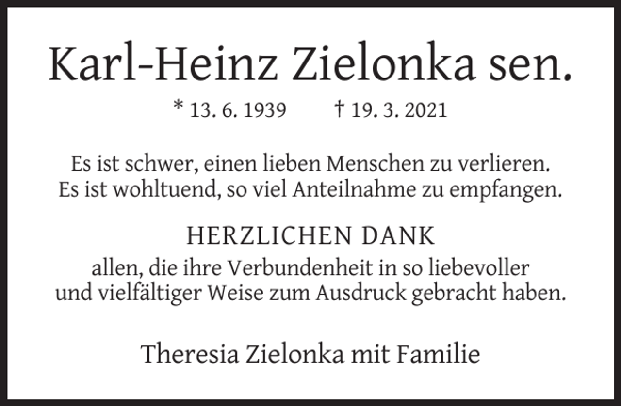 <p>Karl-Heinz Zielonka sen.<br />* 13. 6. 1939</p><p>† 19. 3. 2021</p><p>Es ist schwer, einen lieben Menschen zu verlieren.<br />Es ist wohltuend, so viel Anteilnahme zu empfangen.</p><p>HERZLICHEN DANK<br />allen, die ihre Verbundenheit in so liebevoller<br />und vielfältiger Weise zum Ausdruck gebracht haben.</p><p>Theresia Zielonka mit Familie</p>