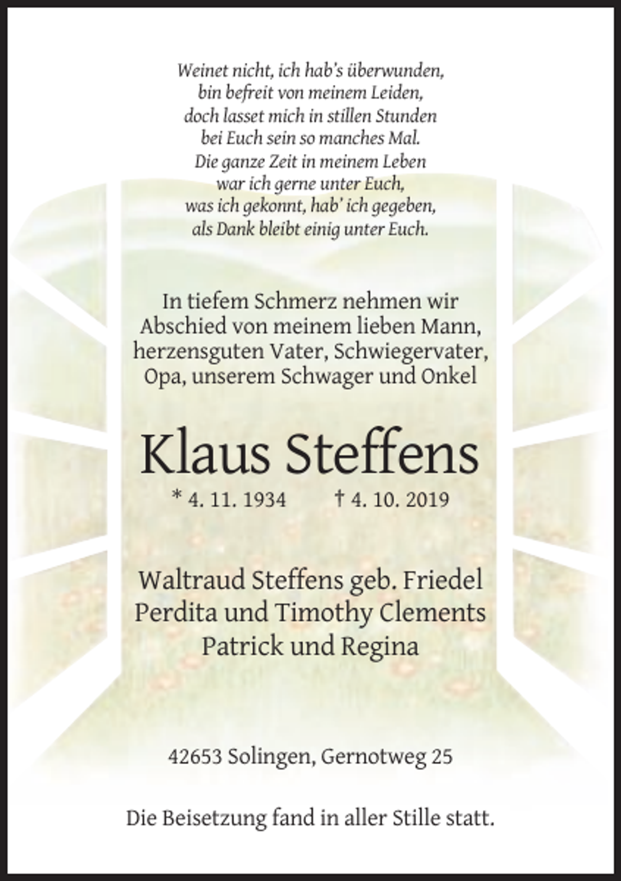 <p>Weinet nicht, ich hab’s überwunden,<br />bin befreit von meinem Leiden,<br />doch lasset mich in stillen Stunden<br />bei Euch sein so manches Mal.<br />Die ganze Zeit in meinem Leben<br />war ich gerne unter Euch,<br />was ich gekonnt, hab’ ich gegeben,<br />als Dank bleibt einig unter Euch.</p><p>In tiefem Schmerz nehmen wir<br />Abschied von meinem lieben Mann,<br />herzensguten Vater, Schwiegervater,<br />Opa, unserem Schwager und Onkel</p><p>Klaus Steffens<br />* 4. 11. 1934</p><p>† 4. 10. 2019</p><p>Waltraud Steffens geb. Friedel<br />Perdita und Timothy Clements<br />Patrick und Regina</p><p>42653 Solingen, Gernotweg 25<br />Die Beisetzung fand in aller Stille statt.</p>