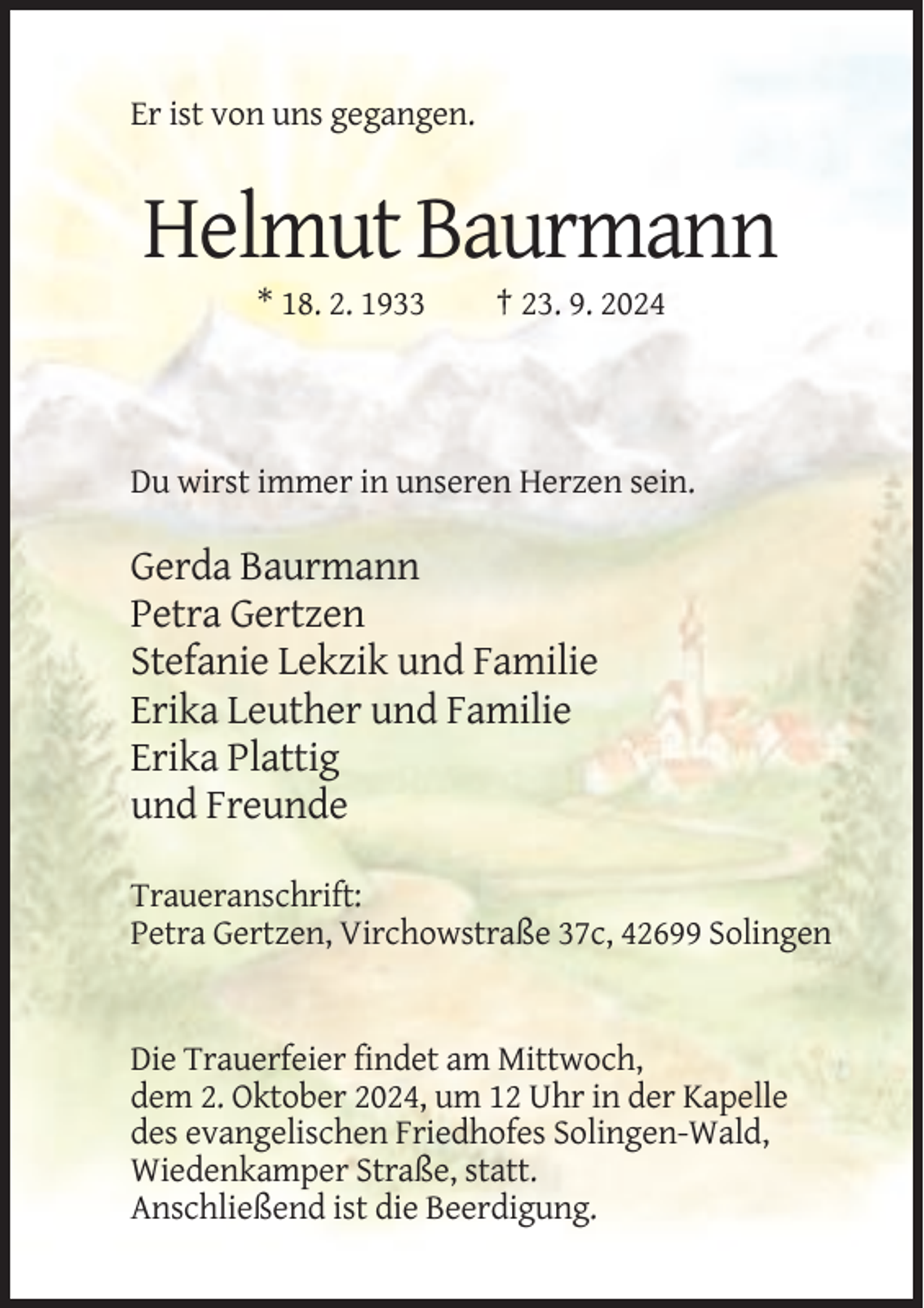<p>Er ist von uns gegangen.</p><p>Helmut Baurmann<br />* 18. 2. 1933</p><p>† 23. 9. 2024</p><p>Du wirst immer in unseren Herzen sein.</p><p>Gerda Baurmann<br />Petra Gertzen<br />Stefanie Lekzik und Familie<br />Erika Leuther und Familie<br />Erika Plattig<br />und Freunde<br />Traueranschrift:<br />Petra Gertzen, Virchowstraße 37c, 42699 Solingen</p><p>Die Trauerfeier findet am Mittwoch,<br />dem 2. Oktober 2024, um 12 Uhr in der Kapelle<br />des evangelischen Friedhofes Solingen-Wald,<br />Wiedenkamper Straße, statt.<br />Anschließend ist die Beerdigung.</p>