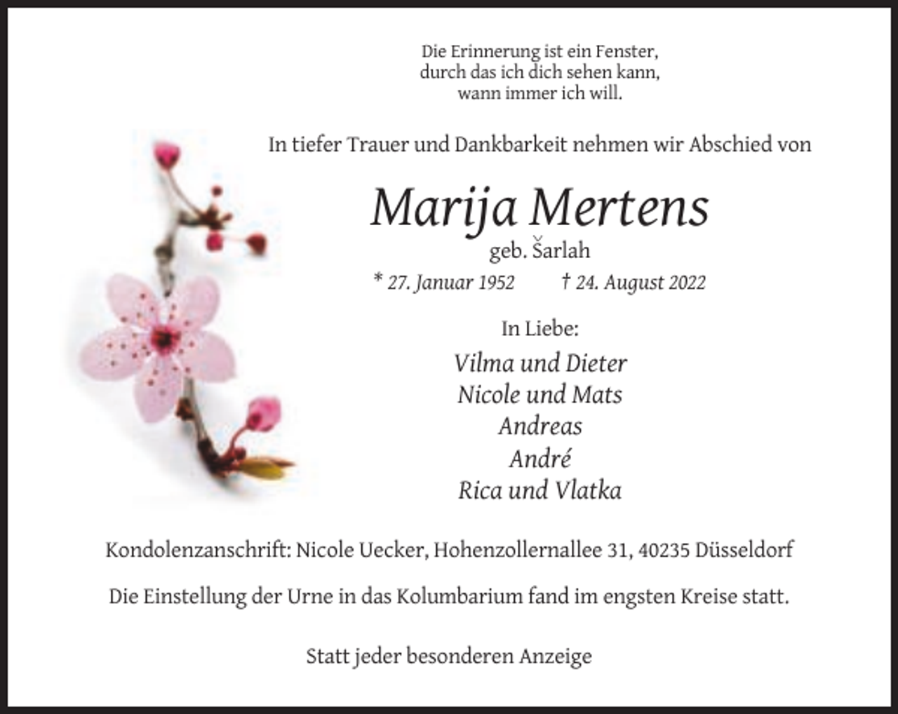 <p>Die Erinnerung ist ein Fenster,<br />durch das ich dich sehen kann,<br />wann immer ich will.</p><p>In tiefer Trauer und Dankbarkeit nehmen wir Abschied von</p><p>Marija Mertens<br />v</p><p>geb. Sarlah<br />* 27. Januar 1952<br />† 24. August 2022<br />In Liebe:</p><p>Vilma und Dieter<br />Nicole und Mats<br />Andreas<br />André<br />Rica und Vlatka<br />Kondolenzanschrift: Nicole Uecker, Hohenzollernallee 31, 40235 Düsseldorf<br />Die Einstellung der Urne in das Kolumbarium fand im engsten Kreise statt.<br />Statt jeder besonderen Anzeige</p>