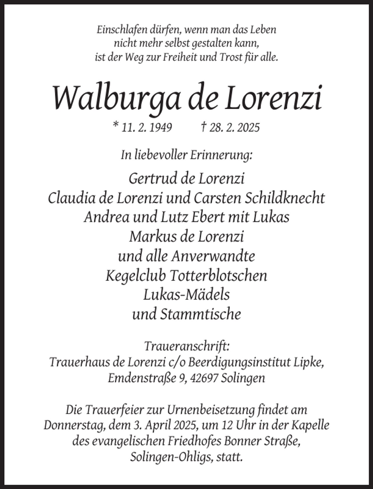 <p>Einschlafen dürfen, wenn man das Leben<br />nicht mehr selbst gestalten kann,<br />ist der Weg zur Freiheit und Trost für alle.</p><p>Walburga de Lorenzi<br />* 11. 2. 1949</p><p>† 28. 2. 2025</p><p>In liebevoller Erinnerung:</p><p>Gertrud de Lorenzi<br />Claudia de Lorenzi und Carsten Schildknecht<br />Andrea und Lutz Ebert mit Lukas<br />Markus de Lorenzi<br />und alle Anverwandte<br />Kegelclub Totterblotschen<br />Lukas-Mädels<br />und Stammtische<br />Traueranschrift:<br />Trauerhaus de Lorenzi c/o Beerdigungsinstitut Lipke,<br />Emdenstraße 9, 42697 Solingen<br />Die Trauerfeier zur Urnenbeisetzung findet am<br />Donnerstag, dem 3. April 2025, um 12 Uhr in der Kapelle<br />des evangelischen Friedhofes Bonner Straße,<br />Solingen-Ohligs, statt.</p>
