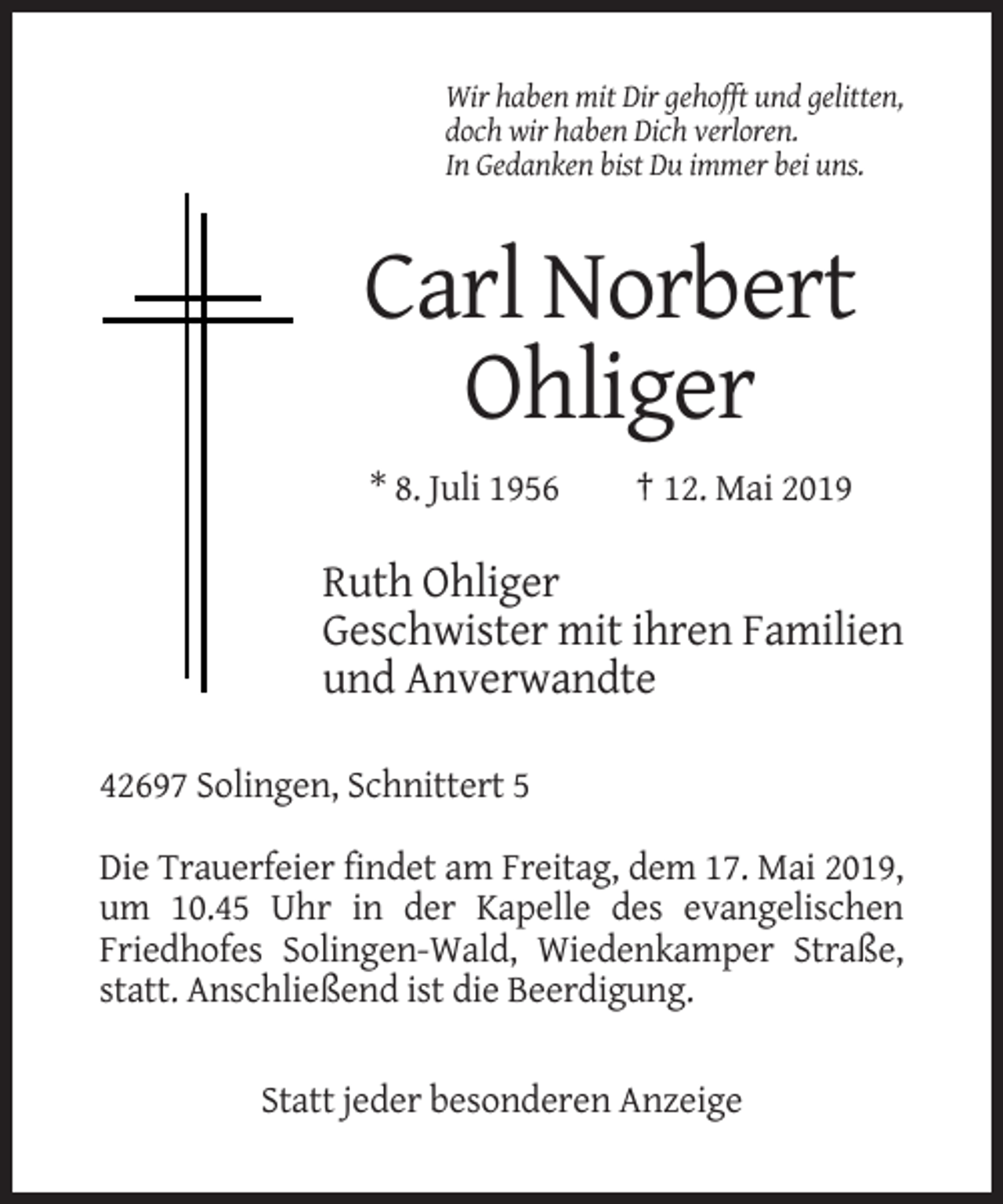 <p>Wir haben mit Dir gehofft und gelitten,<br />doch wir haben Dich verloren.<br />In Gedanken bist Du immer bei uns.</p><p>Carl Norbert<br />Ohliger<br />* 8. Juli 1956</p><p>† 12. Mai 2019</p><p>Ruth Ohliger<br />Geschwister mit ihren Familien<br />und Anverwandte<br />42697 Solingen, Schnittert 5<br />Die Trauerfeier findet am Freitag, dem 17. Mai 2019,<br />um 10.45 Uhr in der Kapelle des evangelischen<br />Friedhofes Solingen-Wald, Wiedenkamper Straße,<br />statt. Anschließend ist die Beerdigung.</p><p>Statt jeder besonderen Anzeige</p>