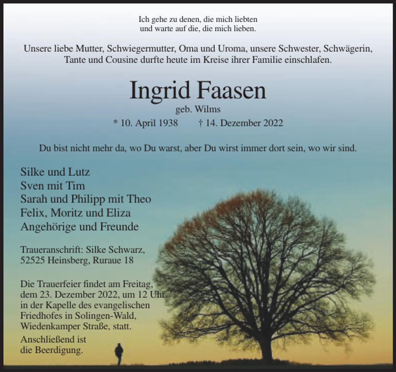 <p>Ich gehe zu denen, die mich liebten<br />und warte auf die, die mich lieben.</p><p>Unsere liebe Mutter, Schwiegermutter, Oma und Uroma, unsere Schwester, Schwägerin,<br />Tante und Cousine durfte heute im Kreise ihrer Familie einschlafen.</p><p>Ingrid Faasen<br />geb. Wilms<br />* 10. April 1938<br />† 14. Dezember 2022<br />Du bist nicht mehr da, wo Du warst, aber Du wirst immer dort sein, wo wir sind.</p><p>Silke und Lutz<br />Sven mit Tim<br />Sarah und Philipp mit Theo<br />Felix, Moritz und Eliza<br />Angehörige und Freunde<br />Traueranschrift: Silke Schwarz,<br />52525 Heinsberg, Ruraue 18<br />Die Trauerfeier findet am Freitag,<br />dem 23. Dezember 2022, um 12 Uhr<br />in der Kapelle des evangelischen<br />Friedhofes in Solingen-Wald,<br />Wiedenkamper Straße, statt.<br />Anschließend ist<br />die Beerdigung.</p>