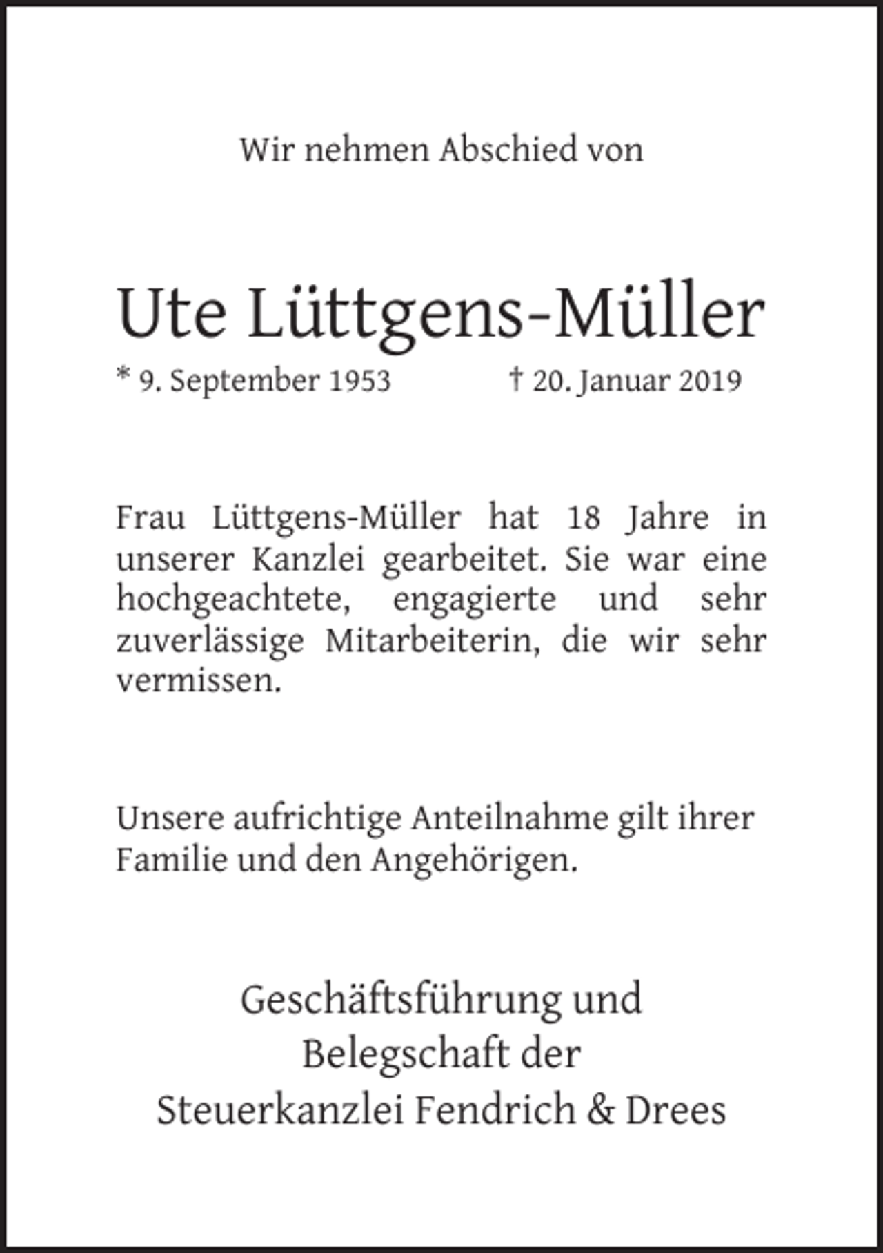 <p>Wir nehmen Abschied von</p><p>Ute Lüttgens-Müller<br />* 9. September 1953</p><p>† 20. Januar 2019</p><p>Frau Lüttgens-Müller hat 18 Jahre in<br />unserer Kanzlei gearbeitet. Sie war eine<br />hochgeachtete, engagierte und sehr<br />zuverlässige Mitarbeiterin, die wir sehr<br />vermissen.<br />Unsere aufrichtige Anteilnahme gilt ihrer<br />Familie und den Angehörigen.</p><p>Geschäftsführung und<br />Belegschaft der<br />Steuerkanzlei Fendrich &amp; Drees</p>