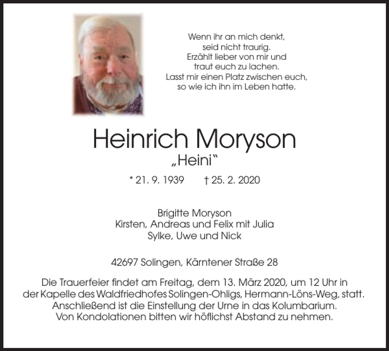 <p>Wenn ihr an mich denkt,<br />seid nicht traurig.<br />Erzählt lieber von mir und<br />traut euch zu lachen.<br />Lasst mir einen Platz zwischen euch,<br />so wie ich ihn im Leben hatte.</p><p>Heinrich Moryson<br />„Heini“<br />* 21. 9. 1939</p><p>† 25. 2. 2020</p><p>Brigitte Moryson<br />Kirsten, Andreas und Felix mit Julia<br />Sylke, Uwe und Nick<br />42697 Solingen, Kärntener Straße 28<br />Die Trauerfeier findet am Freitag, dem 13. März 2020, um 12 Uhr in<br />der Kapelle des Waldfriedhofes Solingen-Ohligs, Hermann-Löns-Weg, statt.<br />Anschließend ist die Einstellung der Urne in das Kolumbarium.<br />Von Kondolationen bitten wir höflichst Abstand zu nehmen.</p>