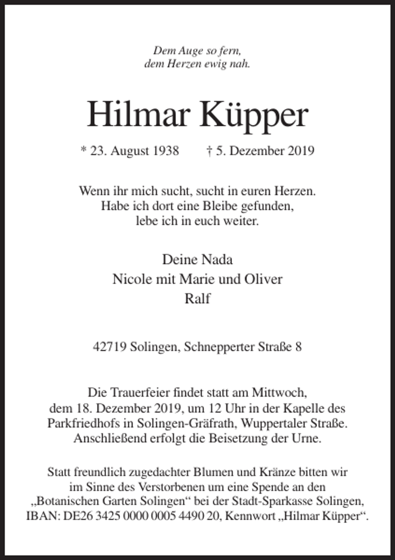 <p>Dem Auge so fern,<br />dem Herzen ewig nah.</p><p>Hilmar Küpper<br />* 23. August 1938</p><p>† 5. Dezember 2019</p><p>Wenn ihr mich sucht, sucht in euren Herzen.<br />Habe ich dort eine Bleibe gefunden,<br />lebe ich in euch weiter.</p><p>Deine Nada<br />Nicole mit Marie und Oliver<br />Ralf<br />42719 Solingen, Schnepperter Straße 8<br />Die Trauerfeier findet statt am Mittwoch,<br />dem 18. Dezember 2019, um 12 Uhr in der Kapelle des<br />Parkfriedhofs in Solingen-Gräfrath, Wuppertaler Straße.<br />Anschließend erfolgt die Beisetzung der Urne.<br />Statt freundlich zugedachter Blumen und Kränze bitten wir<br />im Sinne des Verstorbenen um eine Spende an den<br />„Botanischen Garten Solingen“ bei der Stadt-Sparkasse Solingen,<br />IBAN: DE26 3425 05 4490 20, Kennwort „Hilmar Küpper“.</p>