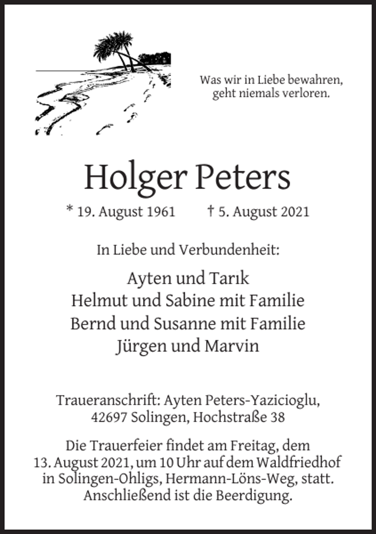 <p>Was wir in Liebe bewahren,<br />geht niemals verloren.</p><p>Holger Peters<br />* 19. August 1961</p><p>† 5. August 2021</p><p>In Liebe und Verbundenheit:</p><p>Ayten und Tarik<br />Helmut und Sabine mit Familie<br />Bernd und Susanne mit Familie<br />Jürgen und Marvin</p><p>Traueranschrift: Ayten Peters-Yazicioglu,<br />42697 Solingen, Hochstraße 38<br />Die Trauerfeier findet am Freitag, dem<br />13. August 2021, um 10 Uhr auf dem Waldfriedhof<br />in Solingen-Ohligs, Hermann-Löns-Weg, statt.<br />Anschließend ist die Beerdigung.</p>