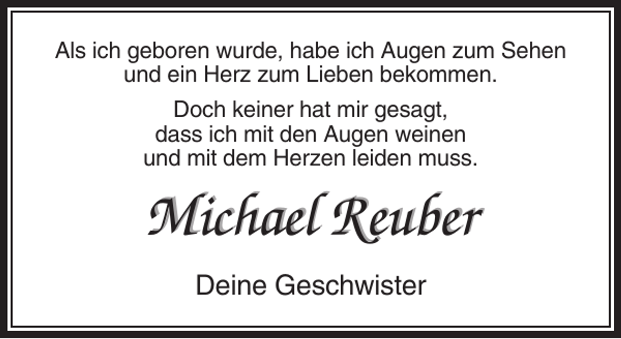 <p>Als ich geboren wurde, habe ich Augen zum Sehen<br />und ein Herz zum Lieben bekommen.<br />Doch keiner hat mir gesagt,<br />dass ich mit den Augen weinen<br />und mit dem Herzen leiden muss.</p><p>Michael Reuber<br />Deine Geschwister</p>