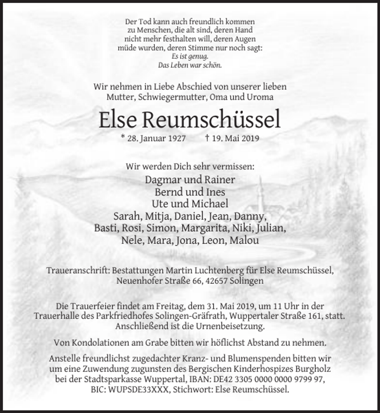 <p>Der Tod kann auch freundlich kommen<br />zu Menschen, die alt sind, deren Hand<br />nicht mehr festhalten will, deren Augen<br />müde wurden, deren Stimme nur noch sagt:<br />Es ist genug.<br />Das Leben war schön.</p><p>Wir nehmen in Liebe Abschied von unserer lieben<br />Mutter, Schwiegermutter, Oma und Uroma</p><p>Else Reumschüssel<br />* 28. Januar 1927</p><p>† 19. Mai 2019</p><p>Wir werden Dich sehr vermissen:</p><p>Dagmar und Rainer<br />Bernd und Ines<br />Ute und Michael<br />Sarah, Mitja, Daniel, Jean, Danny,<br />Basti, Rosi, Simon, Margarita, Niki, Julian,<br />Nele, Mara, Jona, Leon, Malou<br />Traueranschrift: Bestattungen Martin Luchtenberg für Else Reumschüssel,<br />Neuenhofer Straße 66, 42657 Solingen<br />Die Trauerfeier findet am Freitag, dem 31. Mai 2019, um 11 Uhr in der<br />Trauerhalle des Parkfriedhofes Solingen-Gräfrath, Wuppertaler Straße 161, statt.<br />Anschließend ist die Urnenbeisetzung.<br />Von Kondolationen am Grabe bitten wir höflichst Abstand zu nehmen.<br />Anstelle freundlichst zugedachter Kranz- und Blumenspenden bitten wir<br />um eine Zuwendung zugunsten des Bergischen Kinderhospizes Burgholz<br />bei der Stadtsparkasse Wuppertal, IBAN: DE42 3305 9797,<br />BIC: WUPSDE33XXX, Stichwort: Else Reumschüssel.</p>