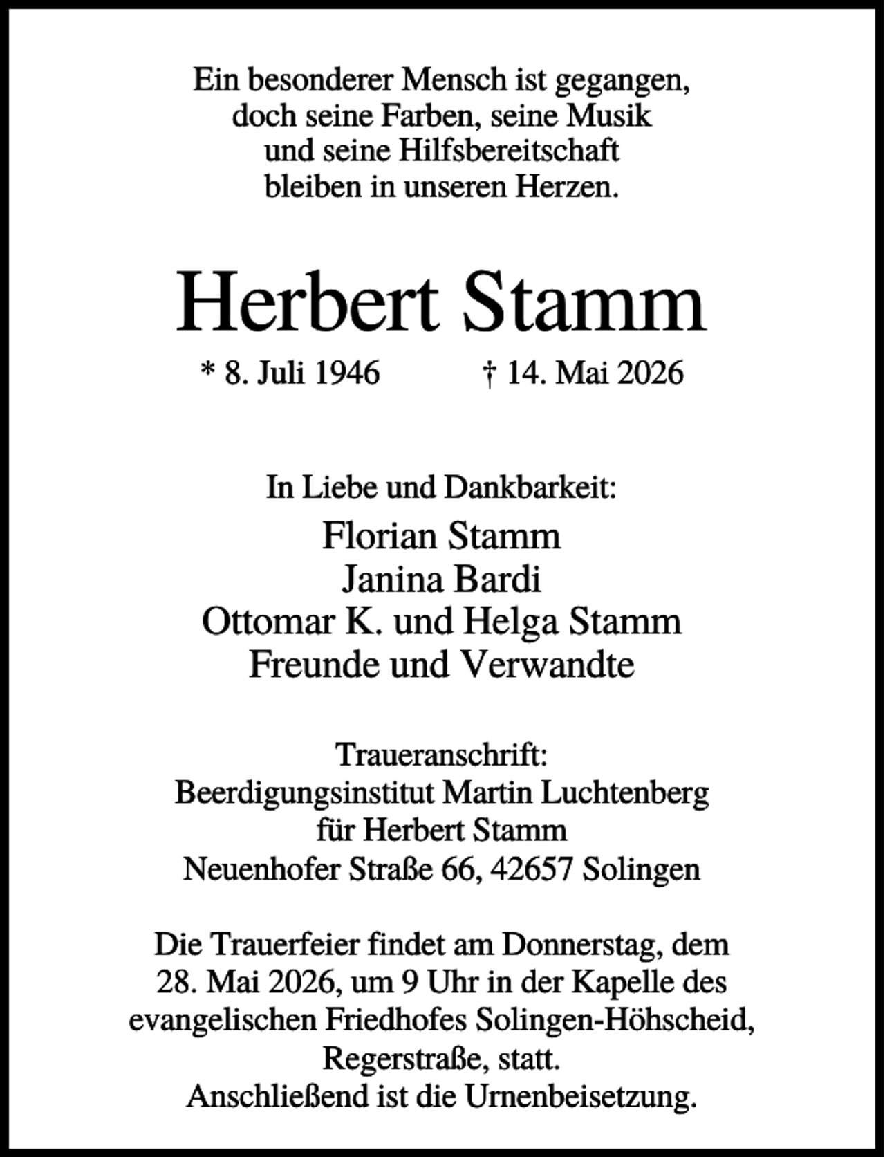 <p>Ein besonderer Mensch ist gegangen,<br />doch seine Farben, seine Musik<br />und seine Hilfsbereitschaft<br />bleiben in unseren Herzen.</p><p>Herbert Stamm<br />* 8. Juli 1946</p><p>† 14. Mai 2026</p><p>In Liebe und Dankbarkeit:</p><p>Florian Stamm<br />Janina Bardi<br />Ottomar K. und Helga Stamm<br />Freunde und Verwandte<br />Traueranschrift:<br />Beerdigungsinstitut Martin Luchtenberg<br />für Herbert Stamm<br />Neuenhofer Straße 66, 42657 Solingen<br />Die Trauerfeier findet am Donnerstag, dem<br />28. Mai 2026, um 9 Uhr in der Kapelle des<br />evangelischen Friedhofes Solingen-Höhscheid,<br />Regerstraße, statt.<br />Anschließend ist die Urnenbeisetzung.</p>