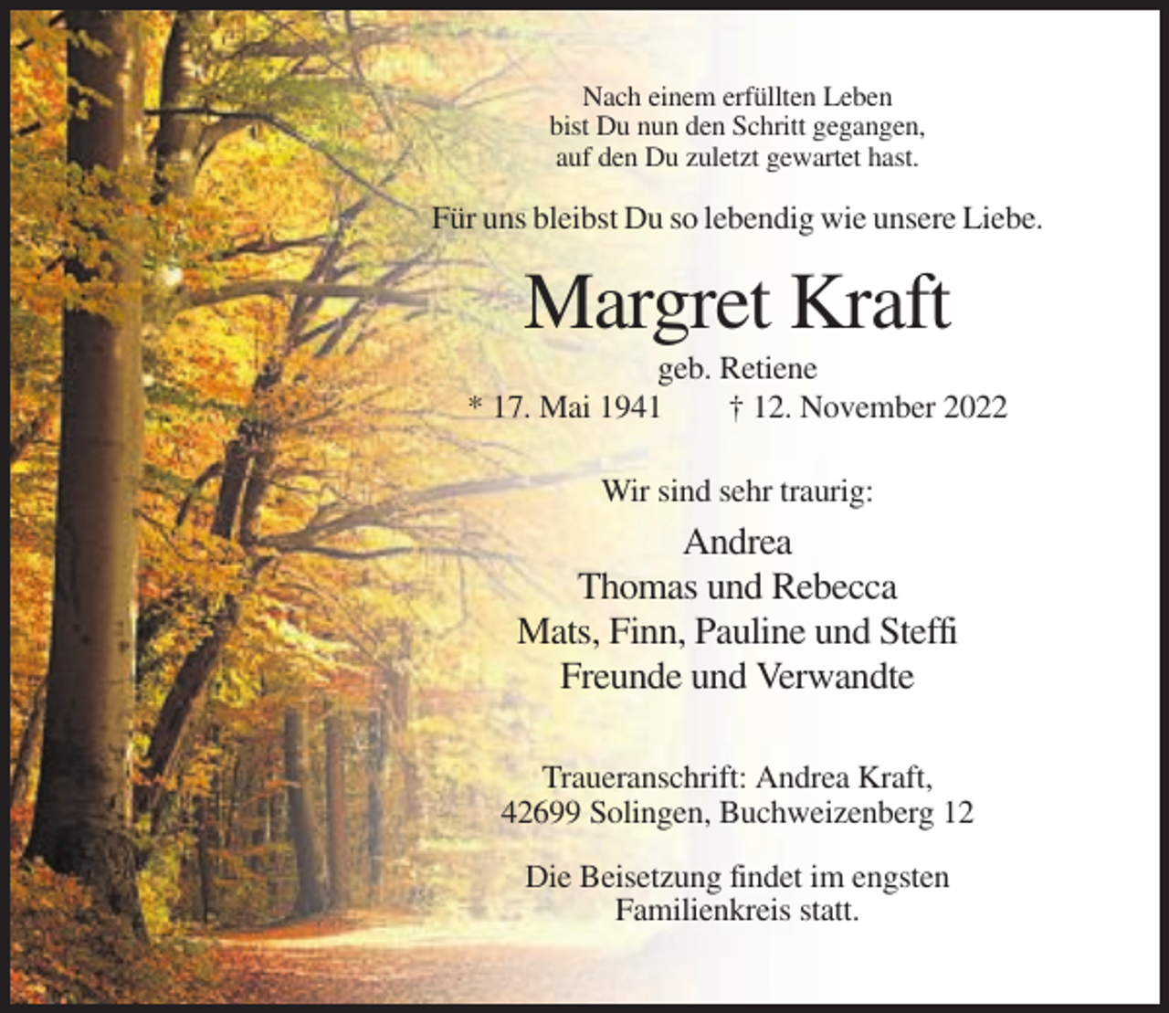<p>Nach einem erfüllten Leben<br />bist Du nun den Schritt gegangen,<br />auf den Du zuletzt gewartet hast.</p><p>Für uns bleibst Du so lebendig wie unsere Liebe.</p><p>Margret Kraft<br />geb. Retiene<br />* 17. Mai 1941<br />† 12. November 2022<br />Wir sind sehr traurig:</p><p>Andrea<br />Thomas und Rebecca<br />Mats, Finn, Pauline und Steffi<br />Freunde und Verwandte<br />Traueranschrift: Andrea Kraft,<br />42699 Solingen, Buchweizenberg 12<br />Die Beisetzung findet im engsten<br />Familienkreis statt.</p>