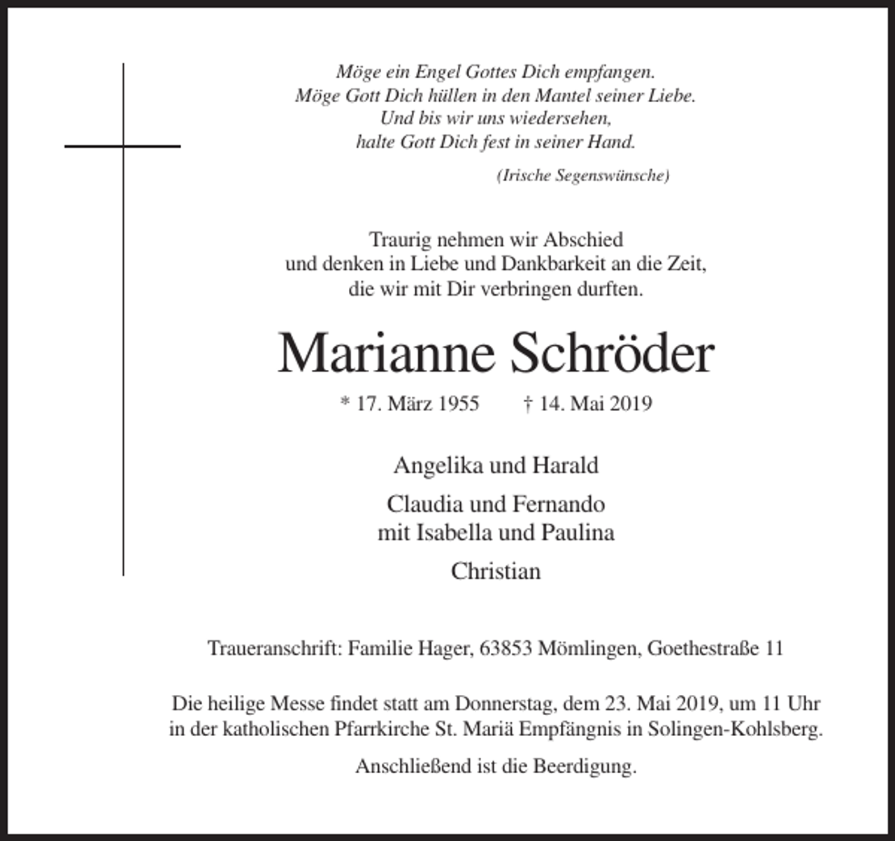 <p>Möge ein Engel Gottes Dich empfangen.<br />Möge Gott Dich hüllen in den Mantel seiner Liebe.<br />Und bis wir uns wiedersehen,<br />halte Gott Dich fest in seiner Hand.<br />(Irische Segenswünsche)</p><p>Traurig nehmen wir Abschied<br />und denken in Liebe und Dankbarkeit an die Zeit,<br />die wir mit Dir verbringen durften.</p><p>Marianne Schröder<br />* 17. März 1955</p><p>† 14. Mai 2019</p><p>Angelika und Harald<br />Claudia und Fernando<br />mit Isabella und Paulina<br />Christian<br />Traueranschrift: Familie Hager, 63853 Mömlingen, Goethestraße 11<br />Die heilige Messe findet statt am Donnerstag, dem 23. Mai 2019, um 11 Uhr<br />in der katholischen Pfarrkirche St. Mariä Empfängnis in Solingen-Kohlsberg.<br />Anschließend ist die Beerdigung.</p>