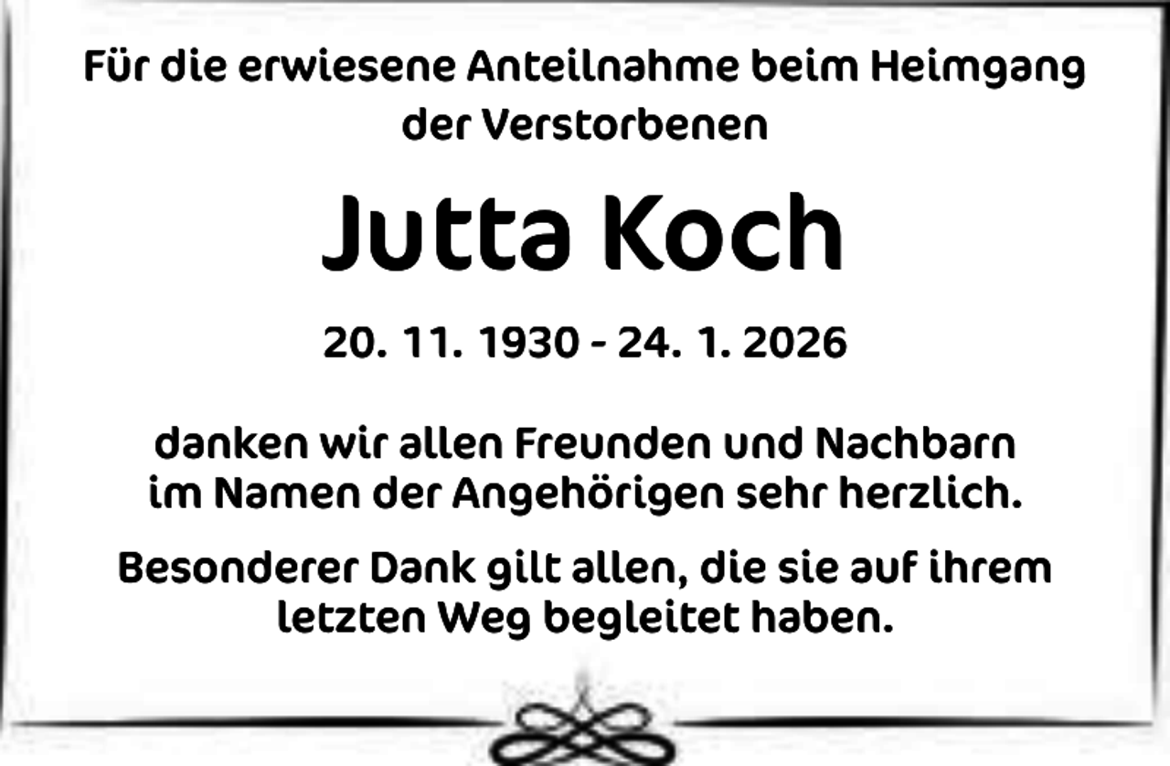 <p>Für die erwiesene Anteilnahme beim Heimgang<br />der Verstorbenen</p><p>Jutta Koch<br />20. 11. 1930 - 24. 1. 2026<br />danken wir allen Freunden und Nachbarn<br />im Namen der Angehörigen sehr herzlich.<br />Besonderer Dank gilt allen, die sie auf ihrem<br />letzten Weg begleitet haben.</p>