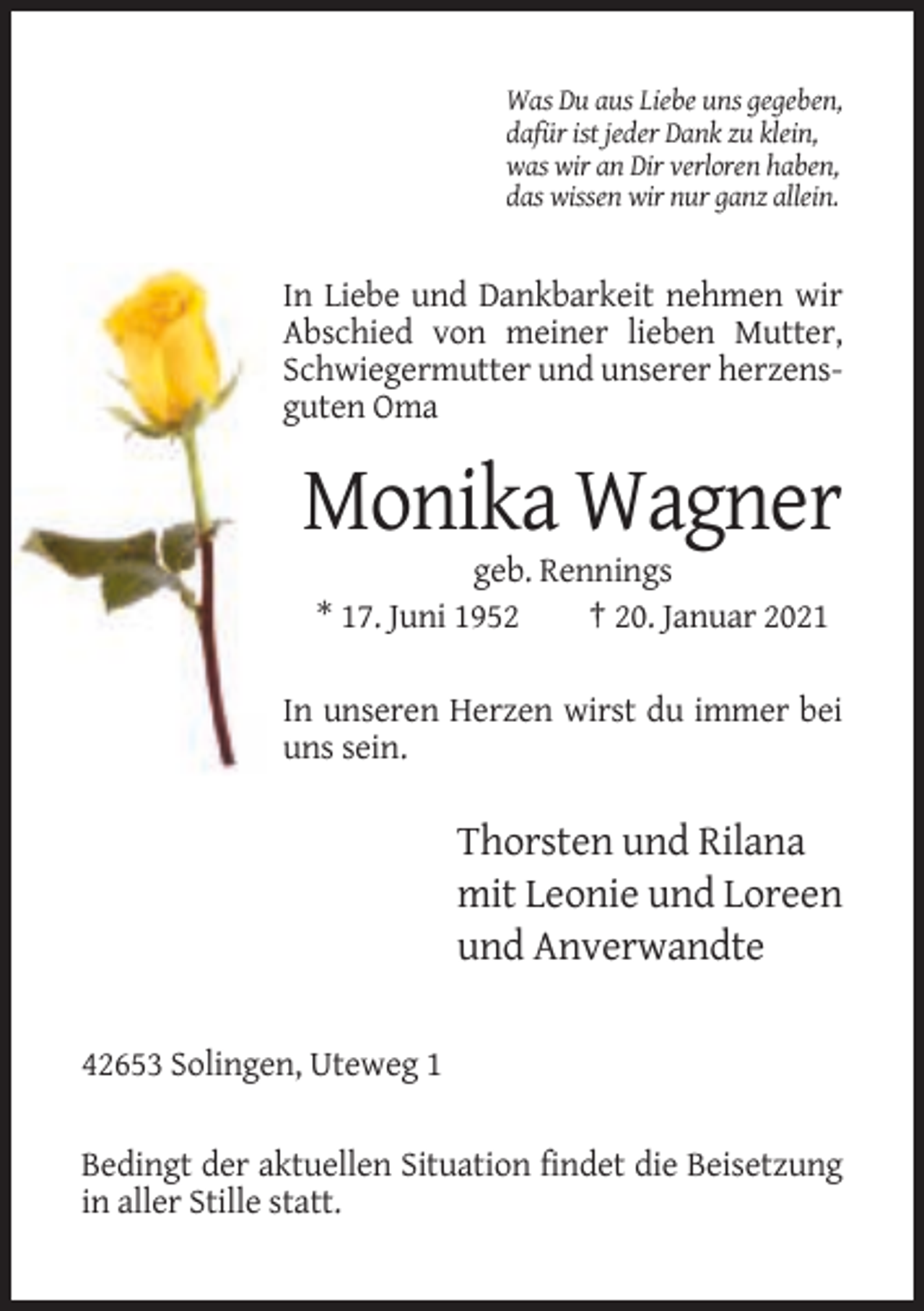 <p>Was Du aus Liebe uns gegeben,<br />dafür ist jeder Dank zu klein,<br />was wir an Dir verloren haben,<br />das wissen wir nur ganz allein.</p><p>In Liebe und Dankbarkeit nehmen wir<br />Abschied von meiner lieben Mutter,<br />Schwiegermutter und unserer herzensguten Oma</p><p>Monika Wagner<br />geb. Rennings<br />* 17. Juni 1952<br />† 20. Januar 2021<br />In unseren Herzen wirst du immer bei<br />uns sein.</p><p>Thorsten und Rilana<br />mit Leonie und Loreen<br />und Anverwandte<br />42653 Solingen, Uteweg 1<br />Bedingt der aktuellen Situation findet die Beisetzung<br />in aller Stille statt.</p>