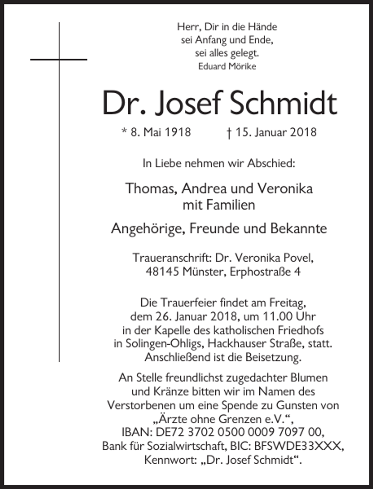 <p>Herr, Dir in die Hände<br />sei Anfang und Ende,<br />sei alles gelegt.<br />Eduard Mörike</p><p>Dr. Josef Schmidt<br />* 8. Mai 1918</p><p>† 15. Januar 2018</p><p>In Liebe nehmen wir Abschied:</p><p>Thomas, Andrea und Veronika<br />mit Familien<br />Angehörige, Freunde und Bekannte<br />Traueranschrift: Dr. Veronika Povel,<br />48145 Münster, Erphostraße 4<br />Die Trauerfeier findet am Freitag,<br />dem 26. Januar 2018, um 11.00 Uhr<br />in der Kapelle des katholischen Friedhofs<br />in Solingen-Ohligs, Hackhauser Straße, statt.<br />Anschließend ist die Beisetzung.<br />An Stelle freundlichst zugedachter Blumen<br />und Kränze bitten wir im Namen des<br />Verstorbenen um eine Spende zu Gunsten von<br />„Ärzte ohne Grenzen e.V.“,<br />IBAN: DE72 3702 0509 7097 00,<br />Bank für Sozialwirtschaft, BIC: BFSWDE33XXX,<br />Kennwort: „Dr. Josef Schmidt“.</p>
