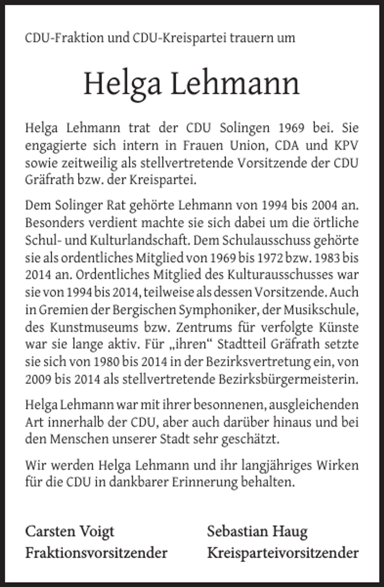 <p>CDU-Fraktion und CDU-Kreispartei trauern um</p><p>Helga Lehmann<br />Helga Lehmann trat der CDU Solingen 1969 bei. Sie<br />engagierte sich intern in Frauen Union, CDA und KPV<br />sowie zeitweilig als stellvertretende Vorsitzende der CDU<br />Gräfrath bzw. der Kreispartei.<br />Dem Solinger Rat gehörte Lehmann von 1994 bis 2004 an.<br />Besonders verdient machte sie sich dabei um die örtliche<br />Schul- und Kulturlandschaft. Dem Schulausschuss gehörte<br />sie als ordentliches Mitglied von 1969 bis 1972 bzw. 1983 bis<br />2014 an. Ordentliches Mitglied des Kulturausschusses war<br />sie von 1994 bis 2014, teilweise als dessen Vorsitzende. Auch<br />in Gremien der Bergischen Symphoniker, der Musikschule,<br />des Kunstmuseums bzw. Zentrums für verfolgte Künste<br />war sie lange aktiv. Für „ihren“ Stadtteil Gräfrath setzte<br />sie sich von 1980 bis 2014 in der Bezirksvertretung ein, von<br />2009 bis 2014 als stellvertretende Bezirksbürgermeisterin.<br />Helga Lehmann war mit ihrer besonnenen, ausgleichenden<br />Art innerhalb der CDU, aber auch darüber hinaus und bei<br />den Menschen unserer Stadt sehr geschätzt.<br />Wir werden Helga Lehmann und ihr langjähriges Wirken<br />für die CDU in dankbarer Erinnerung behalten.</p><p>Carsten Voigt<br />Fraktionsvorsitzender</p><p>Sebastian Haug<br />Kreisparteivorsitzender</p>