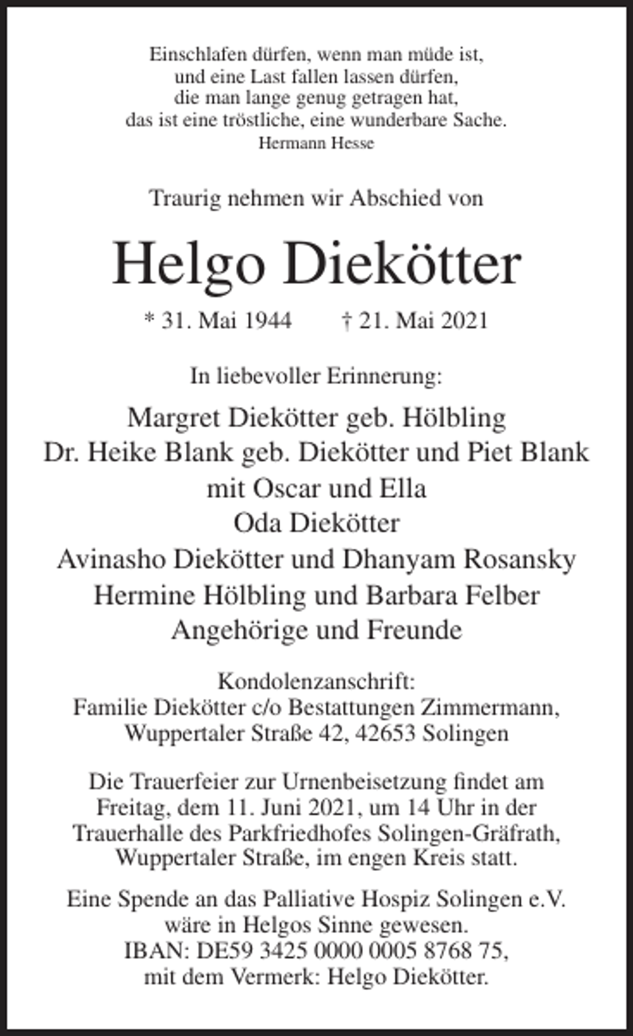 <p>Einschlafen dürfen, wenn man müde ist,<br />und eine Last fallen lassen dürfen,<br />die man lange genug getragen hat,<br />das ist eine tröstliche, eine wunderbare Sache.<br />Hermann Hesse</p><p>Traurig nehmen wir Abschied von</p><p>Helgo Diekötter<br />* 31. Mai 1944</p><p>† 21. Mai 2021</p><p>In liebevoller Erinnerung:</p><p>Margret Diekötter geb. Hölbling<br />Dr. Heike Blank geb. Diekötter und Piet Blank<br />mit Oscar und Ella<br />Oda Diekötter<br />Avinasho Diekötter und Dhanyam Rosansky<br />Hermine Hölbling und Barbara Felber<br />Angehörige und Freunde<br />Kondolenzanschrift:<br />Familie Diekötter c/o Bestattungen Zimmermann,<br />Wuppertaler Straße 42, 42653 Solingen<br />Die Trauerfeier zur Urnenbeisetzung findet am<br />Freitag, dem 11. Juni 2021, um 14 Uhr in der<br />Trauerhalle des Parkfriedhofes Solingen-Gräfrath,<br />Wuppertaler Straße, im engen Kreis statt.<br />Eine Spende an das Palliative Hospiz Solingen e.V.<br />wäre in Helgos Sinne gewesen.<br />IBAN: DE59 3425 05 8768 75,<br />mit dem Vermerk: Helgo Diekötter.</p>