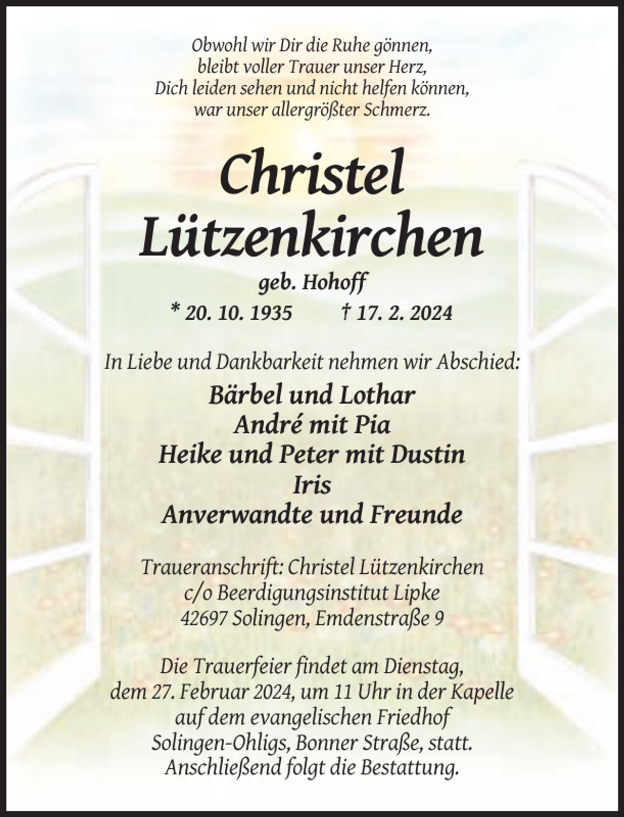 <p>Obwohl wir Dir die Ruhe gönnen,<br />bleibt voller Trauer unser Herz,<br />Dich leiden sehen und nicht helfen können,<br />war unser allergrößter Schmerz.</p><p>Christel<br />Lützenkirchen<br />geb. Hohoff<br />* 20. 10. 1935<br />† 17. 2. 2024<br />In Liebe und Dankbarkeit nehmen wir Abschied:</p><p>Bärbel und Lothar<br />André mit Pia<br />Heike und Peter mit Dustin<br />Iris<br />Anverwandte und Freunde<br />Traueranschrift: Christel Lützenkirchen<br />c/o Beerdigungsinstitut Lipke<br />42697 Solingen, Emdenstraße 9<br />Die Trauerfeier findet am Dienstag,<br />dem 27. Februar 2024, um 11 Uhr in der Kapelle<br />auf dem evangelischen Friedhof<br />Solingen-Ohligs, Bonner Straße, statt.<br />Anschließend folgt die Bestattung.</p>