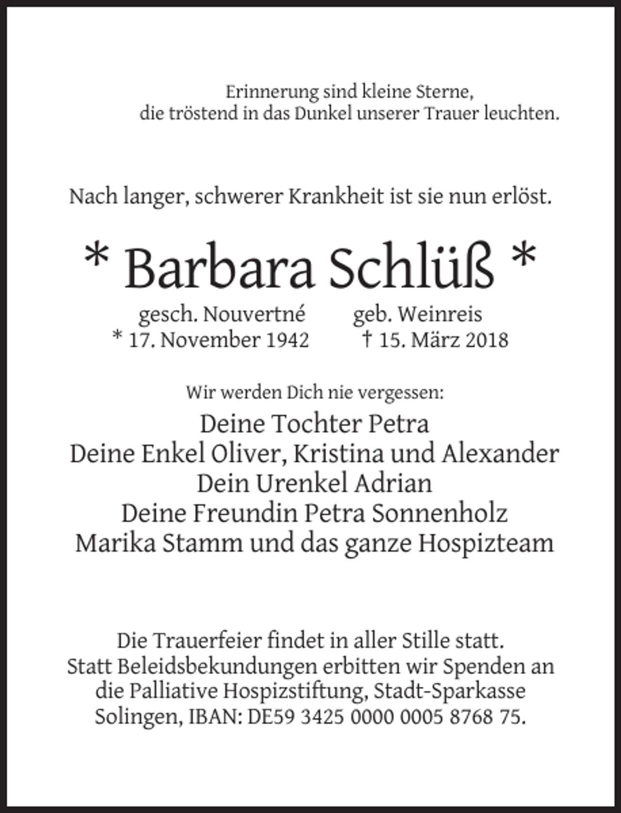 <p>Erinnerung sind kleine Sterne,<br />die tröstend in das Dunkel unserer Trauer leuchten.</p><p>Nach langer, schwerer Krankheit ist sie nun erlöst.</p><p>* Barbara Schlüß *<br />gesch. Nouvertné<br />* 17. November 1942</p><p>geb. Weinreis<br />† 15. März 2018</p><p>Wir werden Dich nie vergessen:</p><p>Deine Tochter Petra<br />Deine Enkel Oliver, Kristina und Alexander<br />Dein Urenkel Adrian<br />Deine Freundin Petra Sonnenholz<br />Marika Stamm und das ganze Hospizteam</p><p>Die Trauerfeier findet in aller Stille statt.<br />Statt Beleidsbekundungen erbitten wir Spenden an<br />die Palliative Hospizstiftung, Stadt-Sparkasse<br />Solingen, IBAN: DE59 3425 05 8768 75.</p>