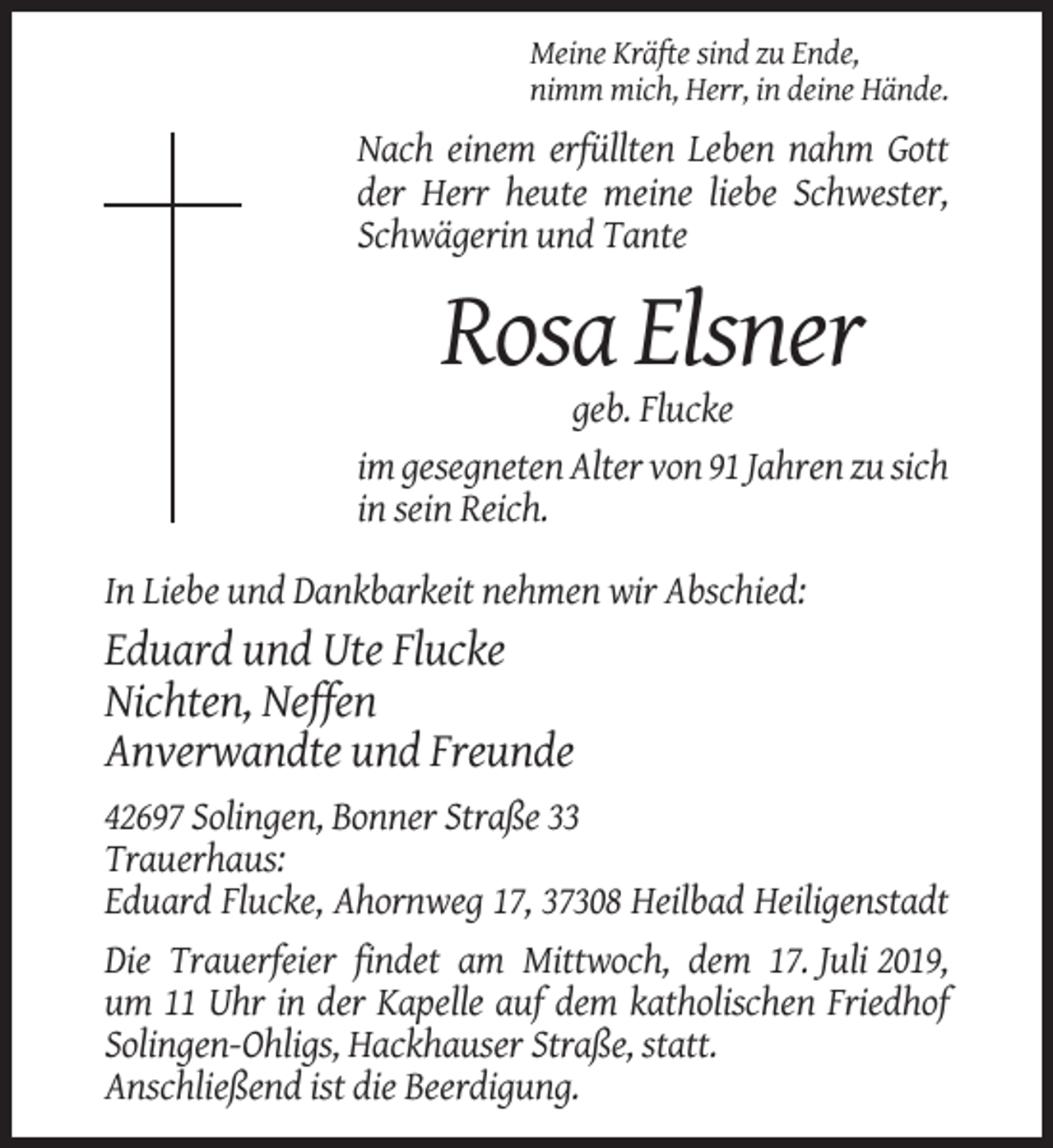 <p>Meine Kräfte sind zu Ende,<br />nimm mich, Herr, in deine Hände.</p><p>Nach einem erfüllten Leben nahm Gott<br />der Herr heute meine liebe Schwester,<br />Schwägerin und Tante</p><p>Rosa Elsner<br />geb. Flucke<br />im gesegneten Alter von 91 Jahren zu sich<br />in sein Reich.<br />In Liebe und Dankbarkeit nehmen wir Abschied:</p><p>Eduard und Ute Flucke<br />Nichten, Neffen<br />Anverwandte und Freunde<br />42697 Solingen, Bonner Straße 33<br />Trauerhaus:<br />Eduard Flucke, Ahornweg 17, 37308 Heilbad Heiligenstadt<br />Die Trauerfeier findet am Mittwoch, dem 17. Juli 2019,<br />um 11 Uhr in der Kapelle auf dem katholischen Friedhof<br />Solingen-Ohligs, Hackhauser Straße, statt.<br />Anschließend ist die Beerdigung.</p>
